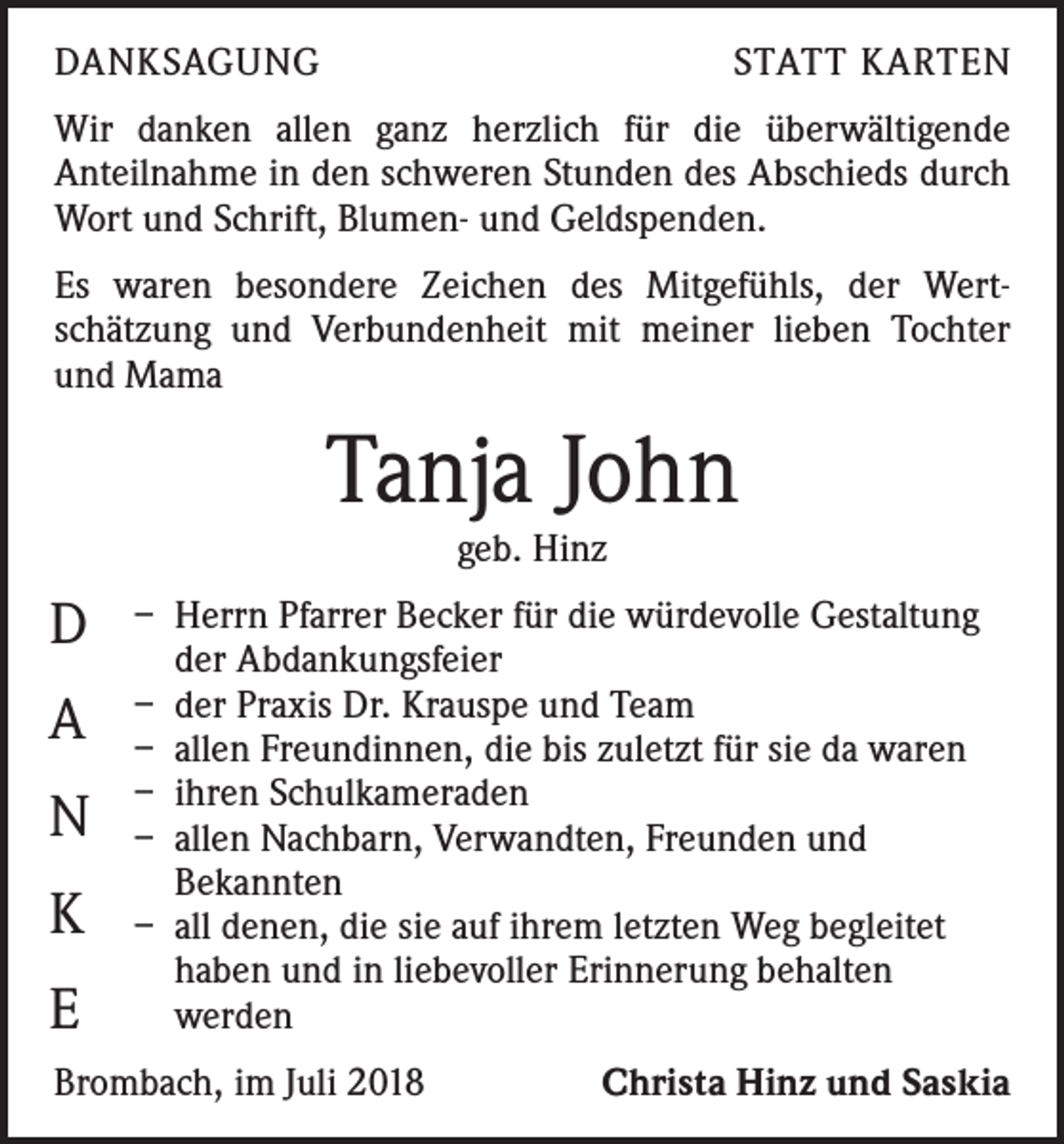 <p>DANKSAGUNG</p><p>STATT KARTEN</p><p>Wir danken allen ganz herzlich für die überwältigende<br />­Anteilnahme in den schweren Stunden des Abschieds durch<br />Wort und Schrift, Blumen- und Geldspenden.<br />Es waren besondere Zeichen des Mitgefühls, der Wert­<br />schätzung und Verbundenheit mit meiner lieben Tochter<br />und Mama</p><p>Tanja John<br />geb. Hinz</p><p>D<br />A<br />N<br />K<br />E</p><p>– Herrn Pfarrer Becker für die würdevolle Gestaltung<br />der Abdankungsfeier<br />– der Praxis Dr. Krauspe und Team<br />– allen Freundinnen, die bis zuletzt für sie da waren<br />– ihren Schulkameraden<br />– allen Nachbarn, Verwandten, Freunden und<br />Bekannten<br />– all denen, die sie auf ihrem letzten Weg begleitet<br />haben und in liebevoller Erinnerung behalten<br />werden</p><p>Brombach, im Juli 2018</p><p>Christa Hinz und Saskia</p>