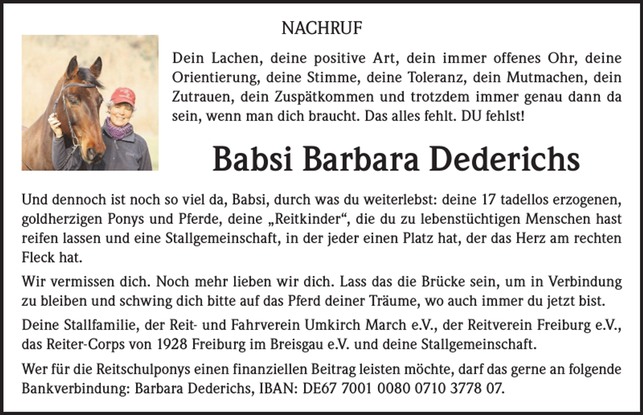 <p>NACHRUF<br />Dein Lachen, deine positive Art, dein immer offenes Ohr, deine<br />Orientierung, deine Stimme, deine Toleranz, dein Mutmachen, dein<br />Zutrauen, dein Zuspätkommen und trotzdem immer genau dann da<br />sein, wenn man dich braucht. Das alles fehlt. DU fehlst!</p><p>Babsi Barbara Dederichs<br />Und dennoch ist noch so viel da, Babsi, durch was du weiterlebst: deine 17 tadellos erzogenen,<br />goldherzigen Ponys und Pferde, deine „Reitkinder“, die du zu lebenstüchtigen Menschen hast<br />reifen lassen und eine Stallgemeinschaft, in der jeder einen Platz hat, der das Herz am rechten<br />Fleck hat.<br />Wir vermissen dich. Noch mehr lieben wir dich. Lass das die Brücke sein, um in Verbindung<br />zu bleiben und schwing dich bitte auf das Pferd deiner Träume, wo auch immer du jetzt bist.<br />Deine Stallfamilie, der Reit- und Fahrverein Umkirch March e.V., der Reitverein Freiburg e.V.,<br />das Reiter-Corps von 1928 Freiburg im Breisgau e.V. und deine Stallgemeinschaft.<br />Wer für die Reitschulponys einen finanziellen Beitrag leisten möchte, darf das gerne an folgende<br />Bankverbindung: Barbara Dederichs, IBAN: DE6001 008710 3778 07.</p>