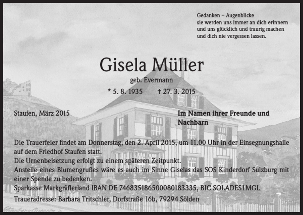<p>Gedanken – Augenblicke<br />sie werden uns immer an dich erinnern<br />und uns glücklich und traurig machen<br />und dich nie vergessen lassen.</p><p>Gisela Müller<br />geb. Evermann<br />* 5. 8. 1935 † 27. 3. 2015</p><p>Staufen, März 2015</p><p>I m Namen ihrer Freunde und<br />Nachbarn</p><p>Die Trauerfeier findet am Donnerstag, den 2. April 2015, um 11.00 Uhr in der Einsegnungshalle<br />auf dem Friedhof Staufen statt.<br />Die Urnenbeisetzung erfolgt zu einem späteren Zeitpunkt.<br />Anstelle eines Blumengrußes wäre es auch im Sinne Giselas das SOS Kinderdorf Sulzburg mit<br />einer Spende zu bedenken.<br />Sparkasse Markgräflerland IBAN DE 746835186500080183335, BIC SOLADES1MGL<br />Traueradresse: Barbara Tritschler, Dorfstraße 16b, 79294 Sölden</p>