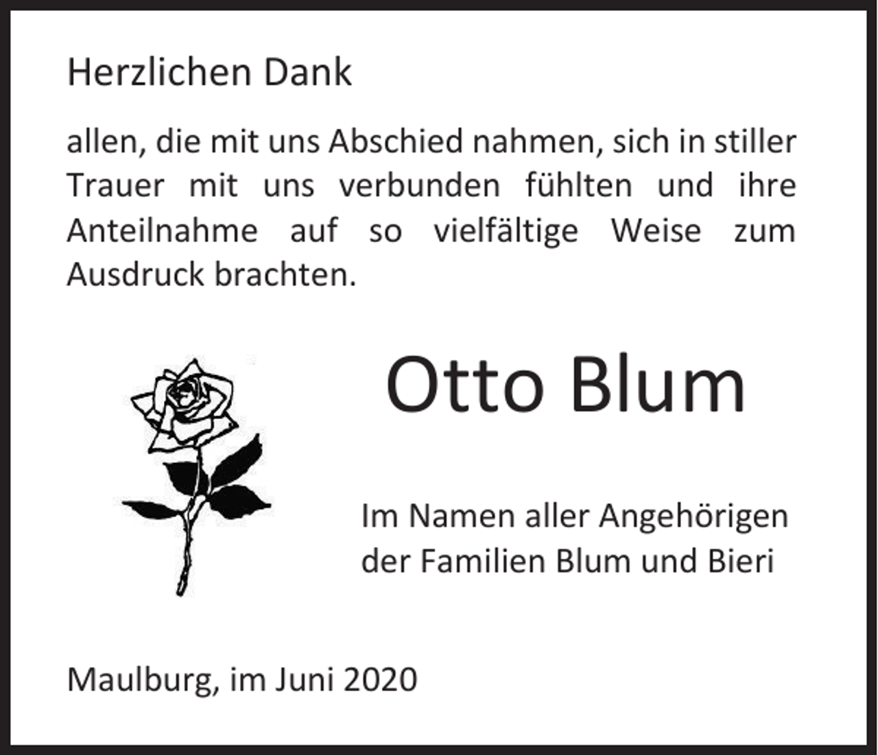 <p>Herzlichen Dank<br />allen, die mit uns Abschied nahmen, sich in stiller<br />Trauer mit uns verbunden fühlten und ihre<br />Anteilnahme auf so vielfältige Weise zum<br />Ausdruck brachten.</p><p>Otto Blum<br />Im Namen aller Angehörigen<br />der Familien Blum und Bieri<br />Maulburg, im Juni 2020</p>
