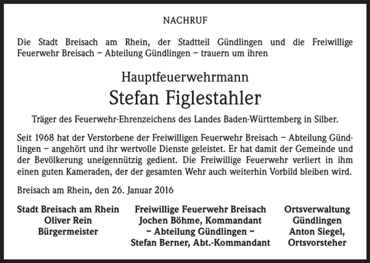 <p>NACHRUF<br />Die Stadt Breisach am Rhein, der Stadtteil Gündlingen und die Freiwillige<br />Feuerwehr Breisach – Abteilung Gündlingen – trauern um ihren</p><p>Hauptfeuerwehrmann</p><p>Stefan Figlestahler<br />Träger des Feuerwehr-Ehrenzeichens des Landes Baden-Württemberg in Silber.<br />Seit 1968 hat der Verstorbene der Freiwilligen Feuerwehr Breisach – Abteilung Gündlingen – angehört und ihr wertvolle Dienste geleistet. Er hat damit der Gemeinde und<br />der Bevölkerung uneigennützig gedient. Die Freiwillige Feuerwehr verliert in ihm<br />einen guten Kameraden, der der gesamten Wehr auch weiterhin Vorbild bleiben wird.<br />Breisach am Rhein, den 26. Januar 2016<br />S tadt Breisach am Rhein Freiwillige Feuerwehr Breisach</p><p>Oliver Rein<br />Jochen Böhme, Kommandant</p><p>Bürgermeister<br />– Abteilung Gündlingen –</p><p>Stefan Berner, Abt.-Kommandant</p><p>Ortsverwaltung<br />Gündlingen<br />Anton Siegel,<br />Ortsvorsteher</p>
