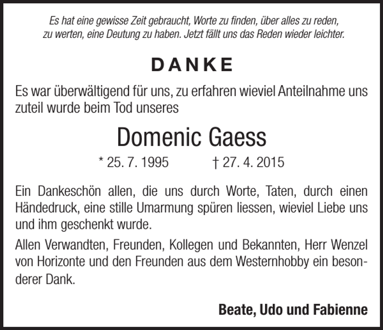 <p>Es hat eine gewisse Zeit gebraucht, Worte zu finden, über alles zu reden,<br />zu werten, eine Deutung zu haben. Jetzt fällt uns das Reden wieder leichter.</p><p>DANKE<br />Es war überwältigend für uns, zu erfahren wieviel Anteilnahme uns<br />zuteil wurde beim Tod unseres</p><p>Domenic Gaess<br />* 25. 7. 1995 † 27. 4. 2015<br />Ein Dankeschön allen, die uns durch Worte, Taten, durch einen<br />­Händedruck, eine stille Umarmung spüren liessen, wieviel Liebe uns<br />und ihm geschenkt wurde.<br />Allen Verwandten, Freunden, Kollegen und Bekannten, Herr Wenzel<br />von Horizonte und den Freunden aus dem Westernhobby ein besonderer Dank.</p><p>Beate, Udo und Fabienne</p>