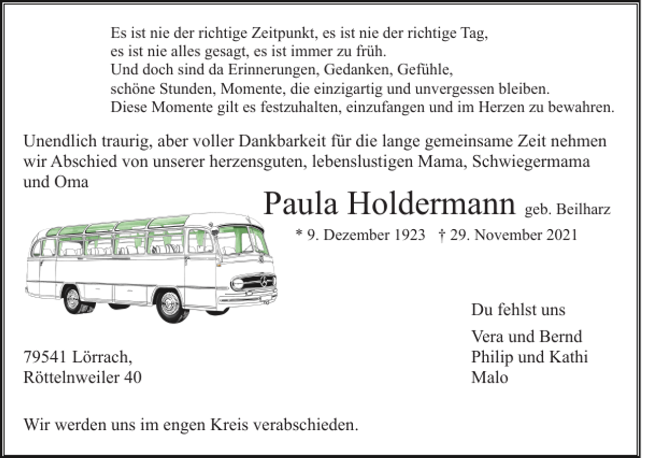 <p>Es ist nie der richtige Zeitpunkt, es ist nie der richtige Tag,<br />es ist nie alles gesagt, es ist immer zu früh.<br />Und doch sind da Erinnerungen, Gedanken, Gefühle,<br />schöne Stunden, Momente, die einzigartig und unvergessen bleiben.<br />Diese Momente gilt es festzuhalten, einzufangen und im Herzen zu bewahren.</p><p>Unendlich traurig, aber voller Dankbarkeit für die lange gemeinsame Zeit nehmen<br />wir Abschied von unserer herzensguten, lebenslustigen Mama, Schwiegermama<br />und Oma</p><p>Paula Holdermann geb. Beilharz<br />* 9. Dezember 1923 † 29. November 2021</p><p>Du fehlst uns<br />79541 Lörrach,<br />Röttelnweiler 40<br />Wir werden uns im engen Kreis verabschieden.</p><p>Vera und Bernd<br />Philip und Kathi<br />Malo</p>