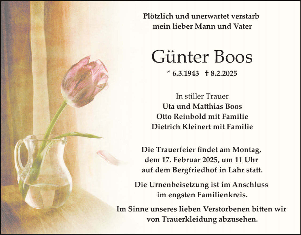 <p>Plötzlich und unerwartet verstarb<br />mein lieber Mann und Vater</p>
<p>Günter Boos<br />* 6.3.1943 † 8.2.2025</p>
<p>In stiller Trauer<br />Uta und Matthhias Boos<br />Otto Reinbold mit Familie<br />Dietrich Kleinert mit Familie<br />Die Trauerfeier ﬁndet am Montag,<br />dem 17. Februar 2025, um 11 Uhr<br />auf dem Bergfriedhof in Lahr statt.<br />Die Urnenbeisetzung ist im Anschluss<br />im engsten Familienkreis.<br />Im Sinne unseres lieben Verstorbenen bitten wir<br />von Trauerkleidung abzusehen.</p>