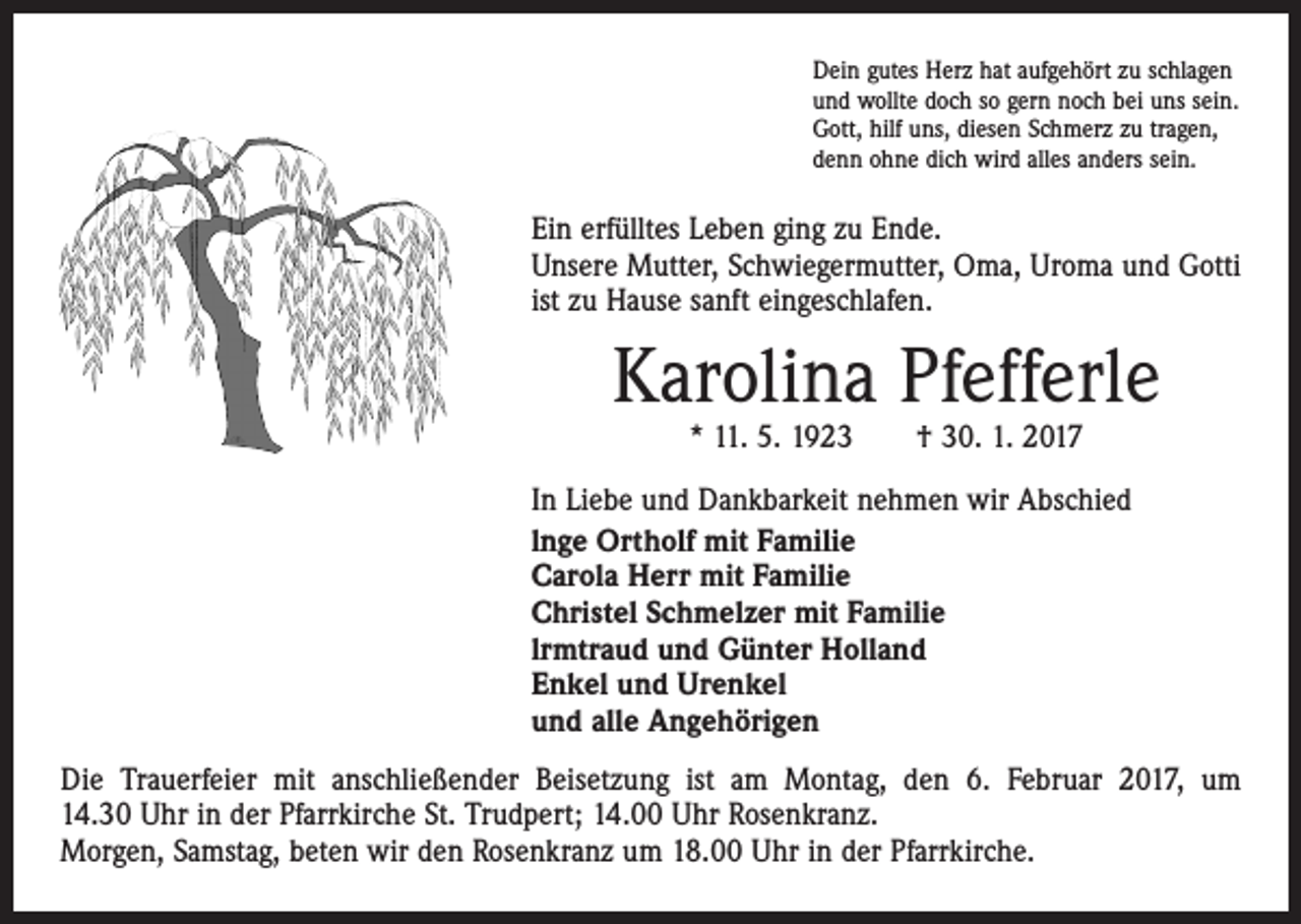 <p>Dein gutes Herz hat aufgehört zu schlagen<br />und wollte doch so gern noch bei uns sein.<br />Gott, hilf uns, diesen Schmerz zu tragen,<br />denn ohne dich wird alles anders sein.</p><p>Ein erfülltes Leben ging zu Ende.<br />Unsere Mutter, Schwiegermutter, Oma, Uroma und Gotti<br />ist zu Hause sanft eingeschlafen.</p><p>Karolina Pfefferle<br />* 11. 5. 1923 † 30. 1. 2017</p><p>In Liebe und Dankbarkeit nehmen wir Abschied<br />lnge Ortholf mit Familie<br />Carola Herr mit Familie<br />Christel Schmelzer mit Familie<br />lrmtraud und Günter Holland<br />Enkel und Urenkel<br />und alle Angehörigen<br />Die Trauerfeier mit anschließender Beisetzung ist am Montag, den 6. Februar 2017, um<br />14.30 Uhr in der Pfarrkirche St. Trudpert; 14.00 Uhr Rosenkranz.<br />Morgen, Samstag, beten wir den Rosenkranz um 18.00 Uhr in der Pfarrkirche.</p>
