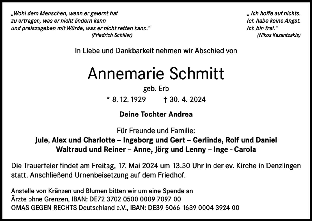 <p>„Wohl dem Menschen, wenn er gelernt hat<br />zu ertragen, was er nicht ändern kann<br />und preiszugeben mit Würde, was er nicht retten kann.“<br />(Friedrich Schiller)</p><p>„ Ich hoffe auf nichts.<br />Ich habe keine Angst.<br />Ich bin frei.“<br />(Nikos Kazantzakis)</p><p>In Liebe und Dankbarkeit nehmen wir Abschied von</p><p>Annemarie Schmitt<br />geb. Erb<br />* 8. 12. 1929<br />† 30. 4. 2024<br />Deine Tochter Andrea<br />Für Freunde und Familie:<br />Jule, Alex und Charlotte – Ingeborg und Gert – Gerlinde, Rolf und Daniel<br />Waltraud und Reiner – Anne, Jörg und Lenny – Inge - Carola<br />Die Trauerfeier findet am Freitag, 17. Mai 2024 um 13.30 Uhr in der ev. Kirche in Denzlingen<br />statt. Anschließend Urnenbeisetzung auf dem Friedhof.<br />Anstelle von Kränzen und Blumen bitten wir um eine Spende an<br />Ärzte ohne Grenzen, IBAN: DE72 3702 0509 7097 00<br />OMAS GEGEN RECHTS Deutschland e.V., IBAN: DE39 5066 1639 0004 3924 00</p>