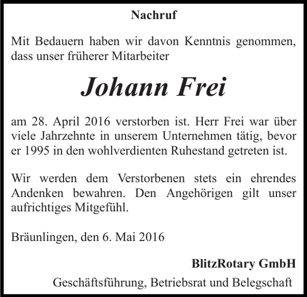 <p>Nachruf<br />Mit Bedauern haben wir davon Kenntnis genommen,<br />dass unser früherer Mitarbeiter</p><p>Johann Frei<br />am 28. April 2016 verstorben ist. Herr Frei war über<br />viele Jahrzehnte in unserem Unternehmen tätig, bevor<br />er 1995 in den wohlverdienten Ruhestand getreten ist.<br />Wir werden dem Verstorbenen stets ein ehrendes<br />Andenken bewahren. Den Angehörigen gilt unser<br />aufrichtiges Mitgefühl.<br />Bräunlingen, den 6. Mai 2016<br />BlitzRotary GmbH<br />Geschäftsführung, Betriebsrat und Belegschaft</p>
