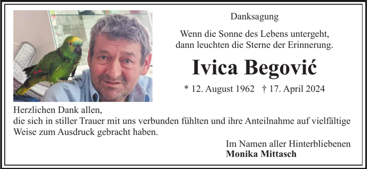 <p>Danksagung<br />Wenn die Sonne des Lebens untergeht,<br />dann leuchten die Sterne der Erinnerung.</p><p>Ivica Begović<br />* 12. August 1962 † 17. April 2024<br />Herzlichen Dank allen,<br />die sich in stiller Trauer mit uns verbunden fühlten und ihre Anteilnahme auf vielfältige<br />Weise zum Ausdruck gebracht haben.<br />Im Namen aller Hinterbliebenen<br />Monika Mittasch</p>