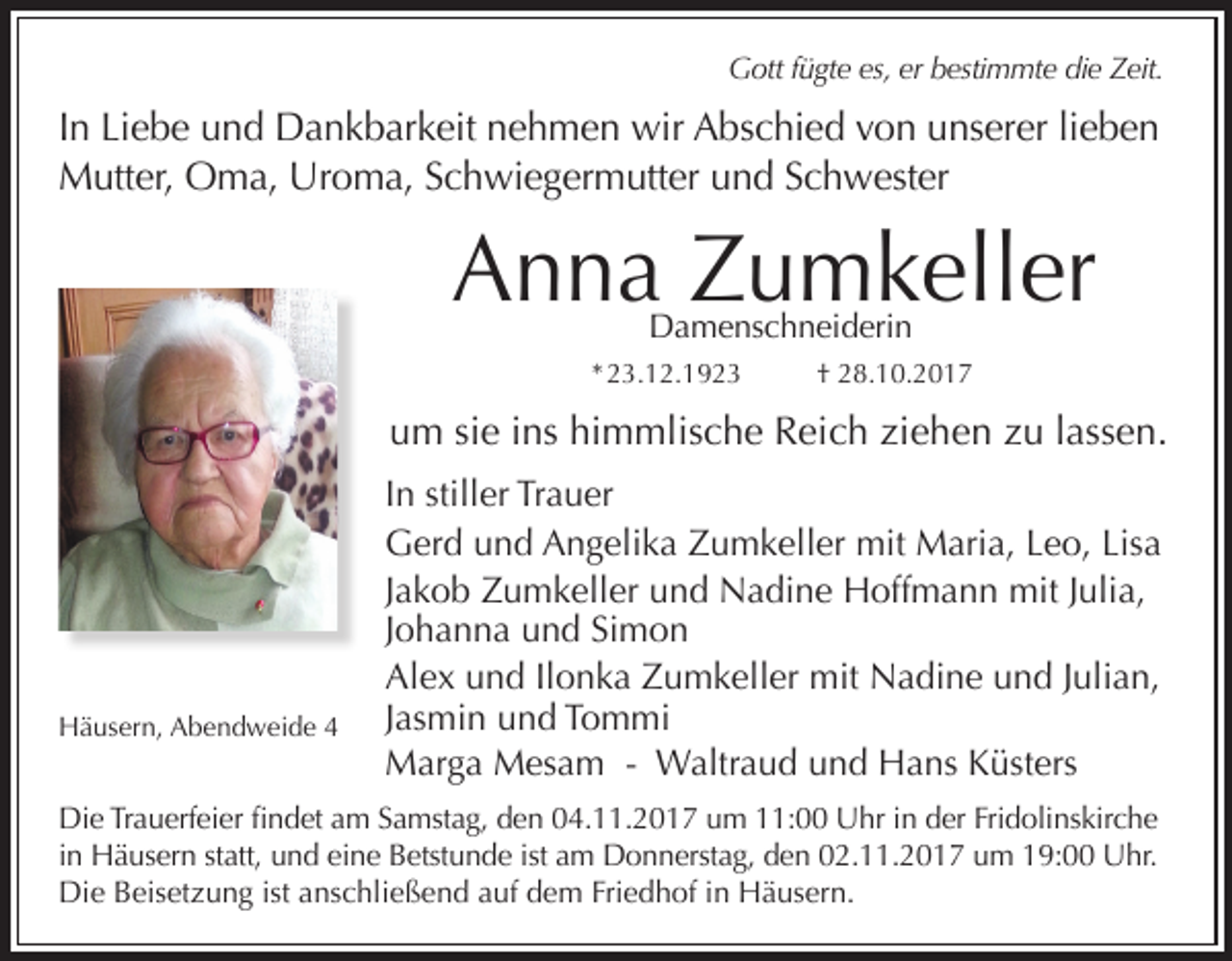 <p>Gott fügte es, er bestimmte die Zeit.</p><p>In Liebe und Dankbarkeit nehmen wir Abschied von unserer lieben<br />Mutter, Oma, Uroma, Schwiegermutter und Schwester</p><p>Anna Zumkeller<br />Damenschneiderin</p><p>* 23.12.1923</p><p>† 28.10.2017</p><p>um sie ins himmlische Reich ziehen zu lassen.</p><p>Häusern, Abendweide 4</p><p>In stiller Trauer<br />Gerd und Angelika Zumkeller mit Maria, Leo, Lisa<br />Jakob Zumkeller und Nadine Hoffmann mit Julia,<br />Johanna und Simon<br />Alex und Ilonka Zumkeller mit Nadine und Julian,<br />Jasmin und Tommi<br />Marga Mesam - Waltraud und Hans Küsters</p><p>Die Trauerfeier findet am Samstag, den 04.11.2017 um 11:00 Uhr in der Fridolinskirche<br />in Häusern statt, und eine Betstunde ist am Donnerstag, den 02.11.2017 um 19:00 Uhr.<br />Die Beisetzung ist anschließend auf dem Friedhof in Häusern.</p>