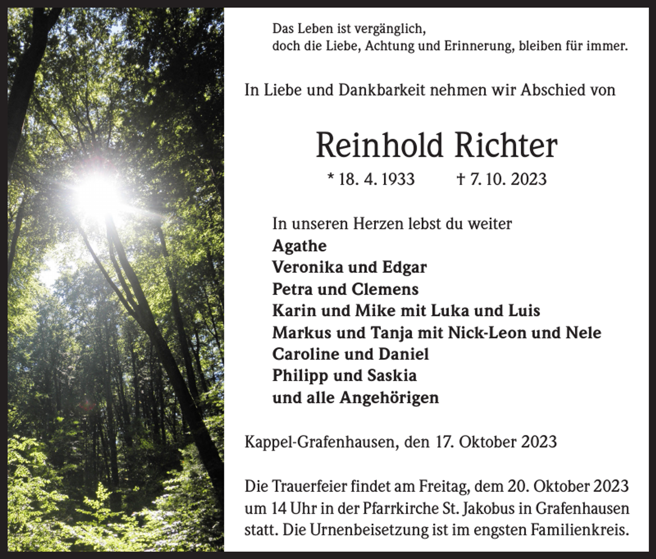 <p>Das Leben ist vergänglich,<br />doch die Liebe, Achtung und Erinnerung, bleiben für immer.</p><p>In Liebe und Dankbarkeit nehmen wir Abschied von</p><p>Reinhold Richter<br />* 18. 4. 1933</p><p>† 7. 10. 2023</p><p>In unseren Herzen lebst du weiter<br />Agathe<br />Veronika und Edgar<br />Petra und Clemens<br />Karin und Mike mit Luka und Luis<br />Markus und Tanja mit Nick-Leon und Nele<br />Caroline und Daniel<br />Philipp und Saskia<br />und alle Angehörigen<br />Kappel-Grafenhausen, den 17. Oktober 2023<br />Die Trauerfeier findet am Freitag, dem 20. Oktober 2023<br />um 14 Uhr in der Pfarrkirche St. Jakobus in Grafenhausen<br />statt. Die Urnenbeisetzung ist im engsten Familienkreis.</p>