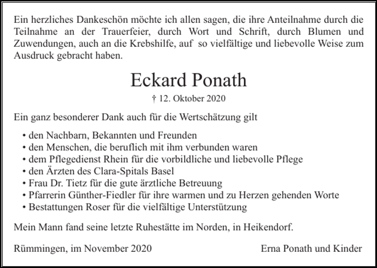<p>Ein herzliches Dankeschön möchte ich allen sagen, die ihre Anteilnahme durch die<br />Teilnahme an der Trauerfeier, durch Wort und Schrift, durch Blumen und<br />Zuwendungen, auch an die Krebshilfe, auf so vielfältige und liebevolle Weise zum<br />Ausdruck gebracht haben.</p><p>Eckard Ponath<br />† 12. Oktober 2020</p><p>Ein ganz besonderer Dank auch für die Wertschätzung gilt<br />• den Nachbarn, Bekannten und Freunden<br />• den Menschen, die beruflich mit ihm verbunden waren<br />• dem Pflegedienst Rhein für die vorbildliche und liebevolle Pflege<br />• den Ärzten des Clara-Spitals Basel<br />• Frau Dr. Tietz für die gute ärztliche Betreuung<br />• Pfarrerin Günther-Fiedler für ihre warmen und zu Herzen gehenden Worte<br />• Bestattungen Roser für die vielfältige Unterstützung<br />Mein Mann fand seine letzte Ruhestätte im Norden, in Heikendorf.<br />Rümmingen, im November 2020</p><p>Erna Ponath und Kinder</p>