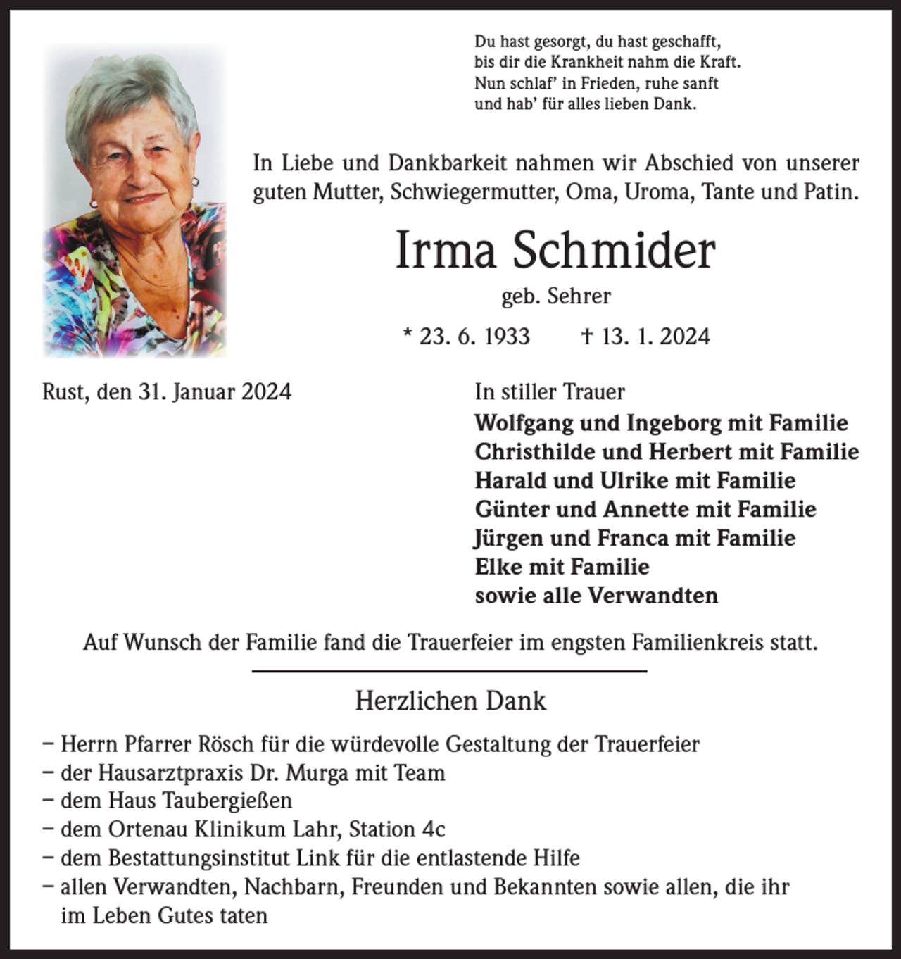 <p>Du hast gesorgt, du hast geschafft,<br />bis dir die Krankheit nahm die Kraft.<br />Nun schlaf’ in Frieden, ruhe sanft<br />und hab’ für alles lieben Dank.</p><p>In Liebe und Dankbarkeit nahmen wir Abschied von unserer<br />guten Mutter, Schwiegermutter, Oma, Uroma, Tante und Patin.</p><p>Irma Schmider<br />geb. Sehrer</p><p>* 23. 6. 1933 † 13. 1. 2024<br />Rust, den 31. Januar 2024<br />In stiller Trauer<br />Wolfgang und Ingeborg mit Familie<br />Christhilde und Herbert mit Familie<br />Harald und Ulrike mit Familie<br />Günter und Annette mit Familie<br />Jürgen und Franca mit Familie<br />Elke mit Familie<br />sowie alle Verwandten<br />Auf Wunsch der Familie fand die Trauerfeier im engsten Familienkreis statt.</p><p>Herzlichen Dank<br />– Herrn Pfarrer Rösch für die würdevolle Gestaltung der Trauerfeier<br />– der Hausarztpraxis Dr. Murga mit Team<br />– dem Haus Taubergießen<br />– dem Ortenau Klinikum Lahr, Station 4c<br />– dem Bestattungsinstitut Link für die entlastende Hilfe<br />– allen Verwandten, Nachbarn, Freunden und Bekannten sowie allen, die ihr<br />im Leben Gutes taten</p>