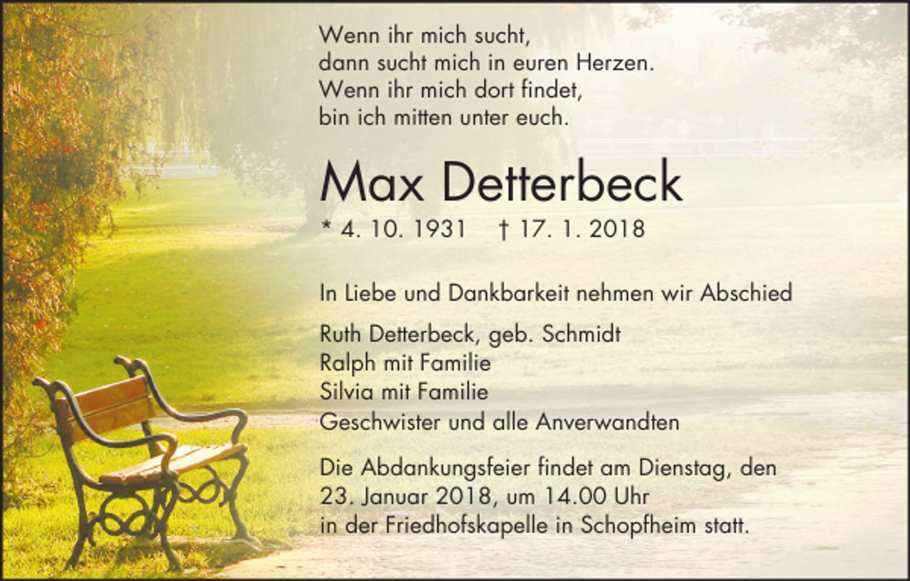 <p>Wenn ihr mich sucht,<br />dann sucht mich in euren Herzen.<br />Wenn ihr mich dort findet,<br />bin ich mitten unter euch.</p><p>Max Detterbeck<br />* 4. 10. 1931</p><p>† 17. 1. 2018</p><p>In Liebe und Dankbarkeit nehmen wir Abschied<br />Ruth Detterbeck, geb. Schmidt<br />Ralph mit Familie<br />Silvia mit Familie<br />Geschwister und alle Anverwandten<br />Die Abdankungsfeier findet am Dienstag, den<br />23. Januar 2018, um 14.00 Uhr<br />in der Friedhofskapelle in Schopfheim statt.</p>