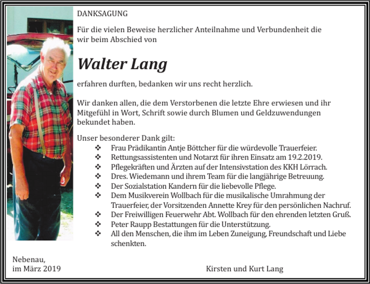 <p>DANKSAGUNG<br />Für die vielen Beweise herzlicher Anteilnahme und Verbundenheit die<br />wir beim Abschied von</p><p>Walter Lang<br />erfahren durften, bedanken wir uns recht herzlich.<br />Wir danken allen, die dem Verstorbenen die letzte Ehre erwiesen und ihr<br />Mitgefühl in Wort, Schrift sowie durch Blumen und Geldzuwendungen<br />bekundet haben.<br />Unser besonderer Dank gilt:<br />❖ Frau Prädikantin Antje Böttcher für die würdevolle Trauerfeier.<br />❖ Rettungsassistenten und Notarzt für ihren Einsatz am 19.2.2019.<br />❖ Pflegekräften und Ärzten auf der Intensivstation des KKH Lörrach.<br />❖ Dres. Wiedemann und ihrem Team für die langjährige Betreuung.<br />❖ Der Sozialstation Kandern für die liebevolle Pflege.<br />❖ Dem Musikverein Wollbach für die musikalische Umrahmung der<br />Trauerfeier, der Vorsitzenden Annette Krey für den persönlichen Nachruf.<br />❖ Der Freiwilligen Feuerwehr Abt. Wollbach für den ehrenden letzten Gruß.<br />❖ Peter Raupp Bestattungen für die Unterstützung.<br />❖ All den Menschen, die ihm im Leben Zuneigung, Freundschaft und Liebe<br />schenkten.<br />Nebenau,<br />im März 2019</p><p>Kirsten und Kurt Lang</p>
