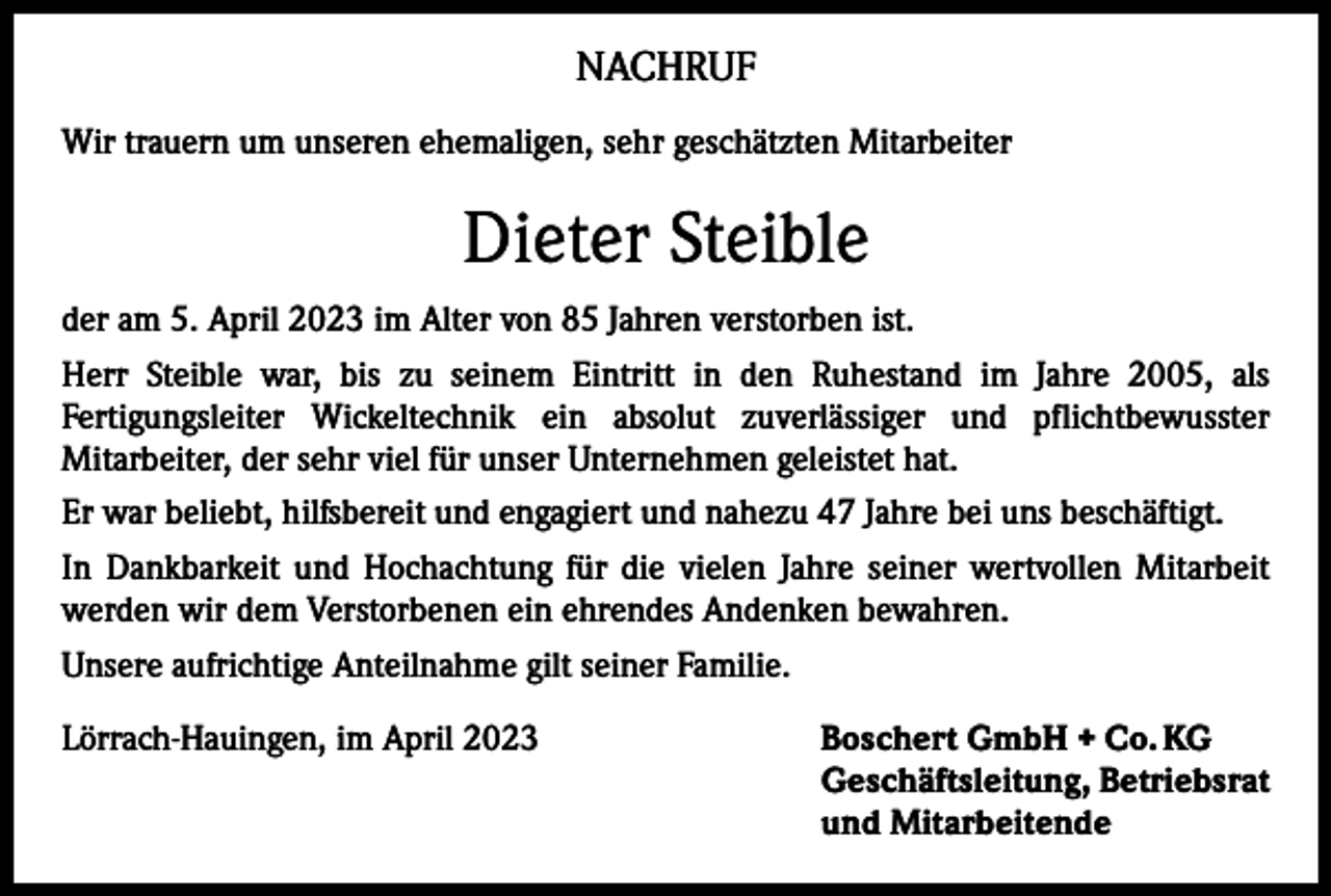 <p>NACHRUF<br />Wir trauern um unseren ehemaligen, sehr geschätzten Mitarbeiter</p><p>Dieter Steible<br />der am 5. April 2023 im Alter von 85 Jahren verstorben ist.<br />Herr Steible war, bis zu seinem Eintritt in den Ruhestand im Jahre 2005, als<br />Fertigungsleiter Wickeltechnik ein absolut zuverlässiger und pflichtbewusster<br />Mitarbeiter, der sehr viel für unser Unternehmen geleistet hat.<br />Er war beliebt, hilfsbereit und engagiert und nahezu 47 Jahre bei uns beschäftigt.<br />In Dankbarkeit und Hochachtung für die vielen Jahre seiner wertvollen Mitarbeit<br />werden wir dem Verstorbenen ein ehrendes Andenken bewahren.<br />Unsere aufrichtige Anteilnahme gilt seiner Familie.<br />Lörrach-Hauingen, im April 2023 Boschert GmbH + Co. KG<br />Geschäftsleitung, Betriebsrat<br />und Mitarbeitende</p>