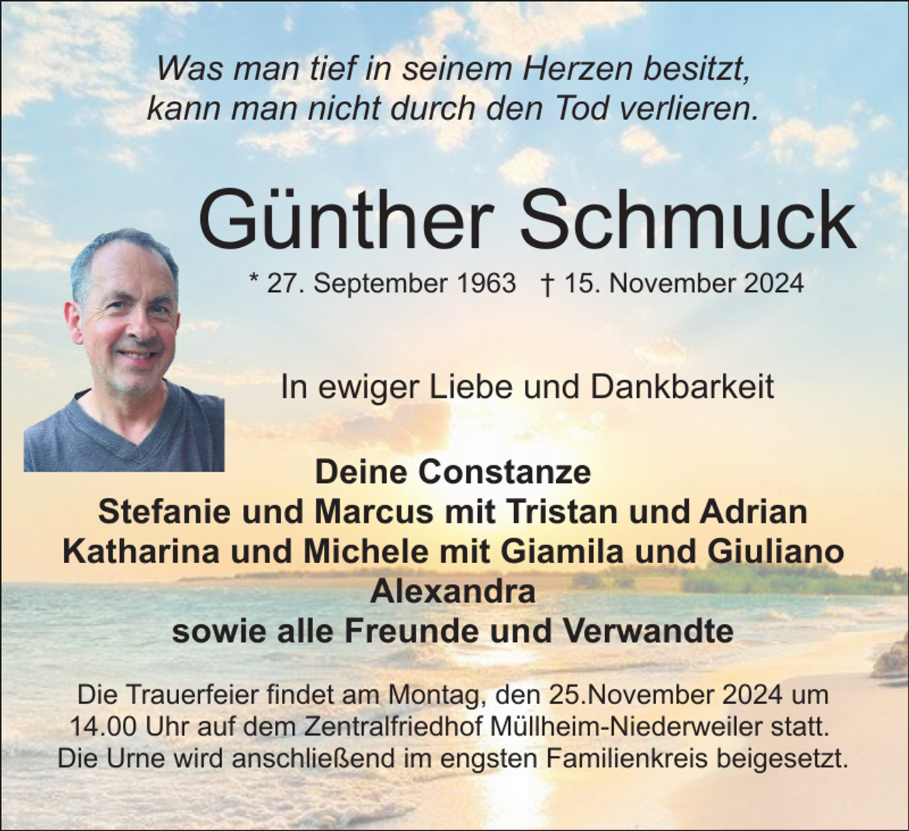 <p>Was man tief in seinem Herzen besitzt,<br />kann man nicht durch den Tod verlieren.</p><p>Günther Schmuck<br />* 27. September 1963 † 15. November 2024</p><p>In ewiger Liebe und Dankbarkeit<br />Deine Constanze<br />Stefanie und Marcus mit Tristan und Adrian<br />Katharina und Michele mit Giamila und Giuliano<br />Alexandra<br />sowie alle Freunde und Verwandte<br />Die Trauerfeier findet am Montag, den 25.November 2024 um<br />14.00 Uhr auf dem Zentralfriedhof Müllheim-Niederweiler statt.<br />Die Urne wird anschließend im engsten Familienkreis beigesetzt.</p>