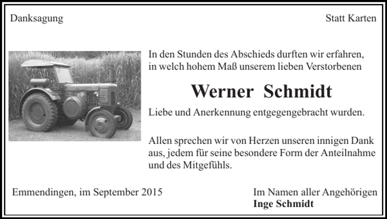 <p>Danksagung</p><p>Statt Karten<br />In den Stunden des Abschieds durften wir erfahren,<br />in welch hohem Maß unserem lieben Verstorbenen</p><p>Werner Schmidt<br />Liebe und Anerkennung entgegengebracht wurden.<br />Allen sprechen wir von Herzen unseren innigen Dank<br />aus, jedem für seine besondere Form der Anteilnahme<br />und des Mitgefühls.<br />Emmendingen, im September 2015</p><p>Im Namen aller Angehörigen<br />Inge Schmidt</p>