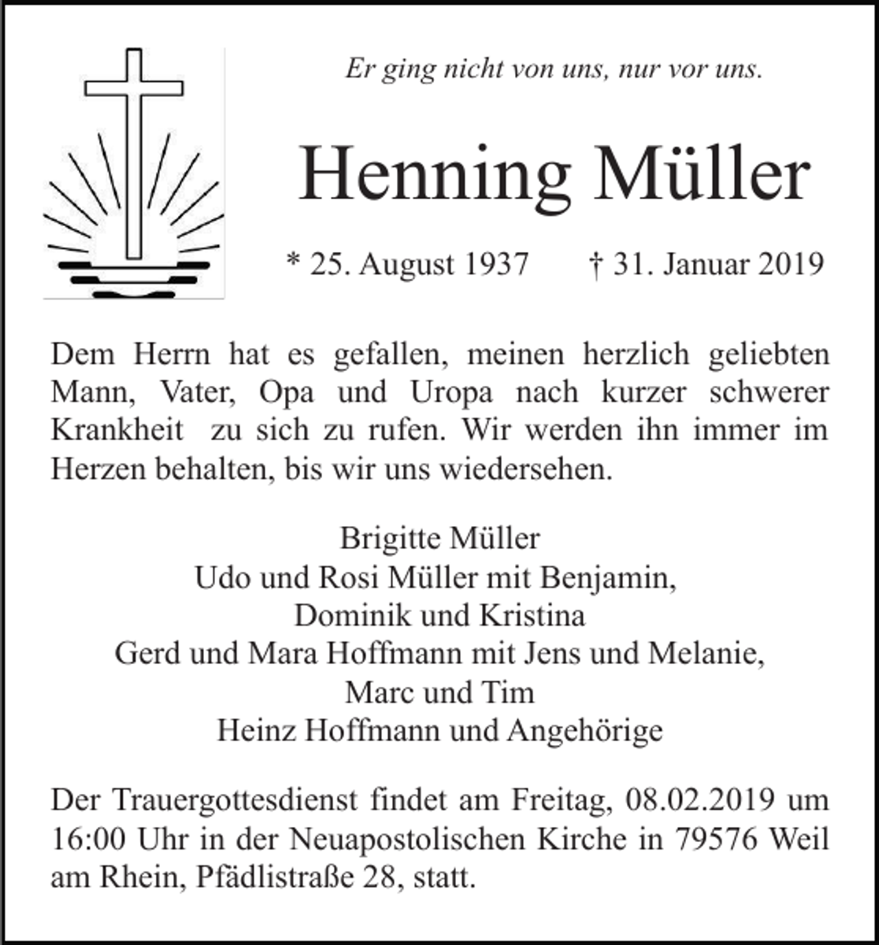 <p>Er ging nicht von uns, nur vor uns.</p><p>Henning Müller<br />* 25. August 1937</p><p>† 31. Januar 2019</p><p>Dem Herrn hat es gefallen, meinen herzlich geliebten<br />Mann, Vater, Opa und Uropa nach kurzer schwerer<br />Krankheit zu sich zu rufen. Wir werden ihn immer im<br />Herzen behalten, bis wir uns wiedersehen.<br />Brigitte Müller<br />Udo und Rosi Müller mit Benjamin,<br />Dominik und Kristina<br />Gerd und Mara Hoffmann mit Jens und Melanie,<br />Marc und Tim<br />Heinz Hoffmann und Angehörige<br />Der Trauergottesdienst findet am Freitag, 08.02.2019 um<br />16:00 Uhr in der Neuapostolischen Kirche in 79576 Weil<br />am Rhein, Pfädlistraße 28, statt.</p>