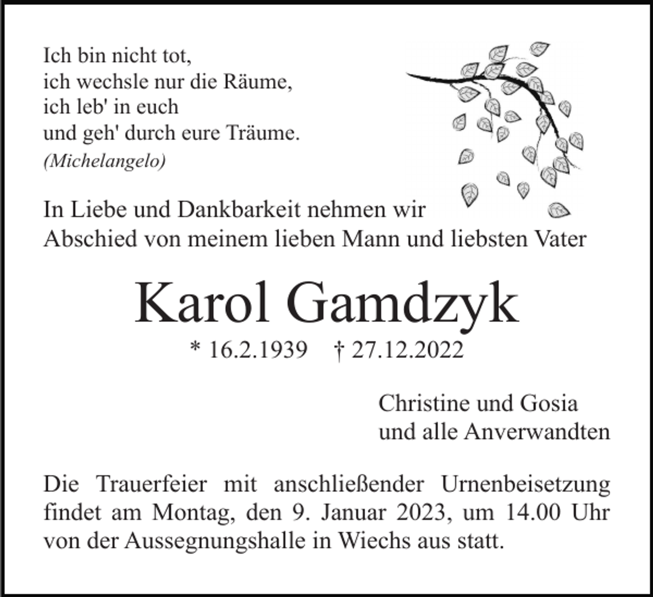 <p>Ich bin nicht tot,<br />ich wechsle nur die Räume,<br />ich leb' in euch<br />und geh' durch eure Träume.<br />(Michelangelo)</p><p>In Liebe und Dankbarkeit nehmen wir<br />Abschied von meinem lieben Mann und liebsten Vater</p><p>Karol Gamdzyk<br />* 16.2.1939</p><p>† 27.12.2022<br />Christine und Gosia<br />und alle Anverwandten</p><p>Die Trauerfeier mit anschließender Urnenbeisetzung<br />findet am Montag, den 9. Januar 2023, um 14.00 Uhr<br />von der Aussegnungshalle in Wiechs aus statt.</p>