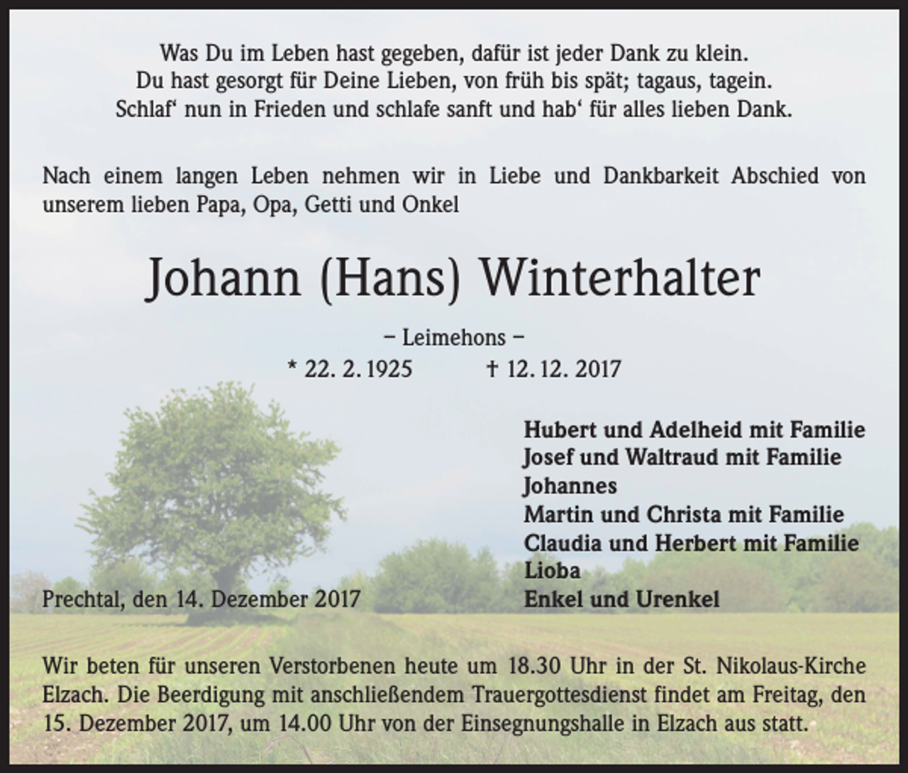 <p>Was Du im Leben hast gegeben, dafür ist jeder Dank zu klein.<br />Du hast gesorgt für Deine Lieben, von früh bis spät; tagaus, tagein.<br />Schlaf‘ nun in Frieden und schlafe sanft und hab‘ für alles lieben Dank.<br />Nach einem langen Leben nehmen wir in Liebe und Dankbarkeit Abschied von<br />­unserem lieben Papa, Opa, Getti und Onkel</p><p>Johann (Hans) Winterhalter<br />– Leimehons –<br />* 22. 2. 1925 † 12. 12. 2017</p><p>Prechtal, den 14. Dezember 2017</p><p>Hubert und Adelheid mit Familie<br />Josef und Waltraud mit Familie<br />Johannes<br />Martin und Christa mit Familie<br />Claudia und Herbert mit Familie<br />Lioba<br />Enkel und Urenkel</p><p>Wir beten für unseren Verstorbenen heute um 18.30 Uhr in der St. Nikolaus-Kirche<br />Elzach. Die Beerdigung mit anschließendem Trauergottesdienst findet am Freitag, den<br />15. Dezember 2017, um 14.00 Uhr von der Einsegnungshalle in Elzach aus statt.</p>