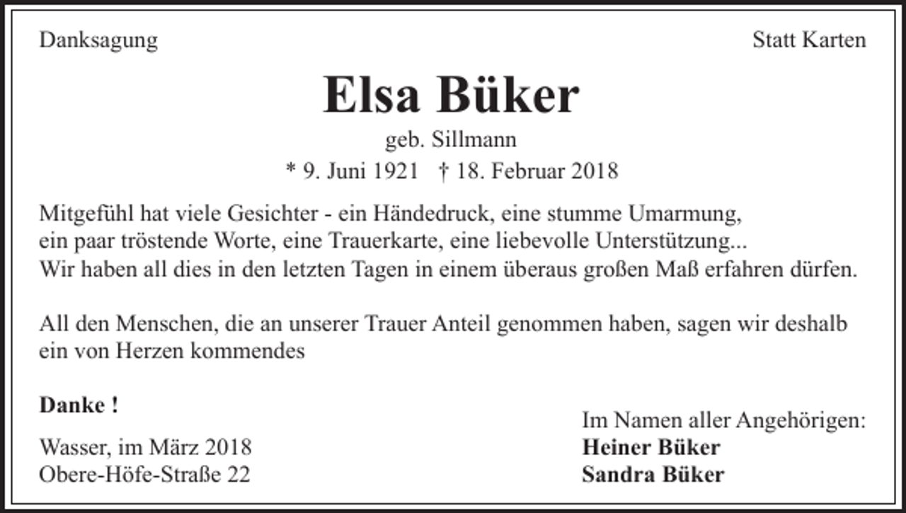 <p>DDanksagung<br />a n ks a g u n g</p><p>St att Karten<br />K art e n<br />Statt</p><p>Elsa<br />Els<br />a BBüker<br />ü ker</p><p>ggeb.<br />e b. Sillmann<br />Sill m a n n<br />9. JJuni<br />** 9.<br />u ni 11921<br />9 2 1 †† 118.<br />8. Februar<br />F e b r u ar<br />Mit<br />g ef ü hl h hat<br />at viviele<br />el e GGesichter<br />esi c ht er -- ei<br />n Händedruck,<br />H ä n d e dr u c k, ei<br />n e st<br />u m m e Umarmung,<br />U m ar m u n g,<br />Mitgefühl<br />ein<br />eine<br />stumme<br />ei n paar<br />p a ar trtröstende<br />öst e n d e Worte,<br />W ort e, eine<br />ei n e Trauerkarte,<br />Tr a u er k art e, eine<br />ei n e liebevolle<br />li eb e v oll e Unterstützung...<br />U nt erst üt z u n g...<br />ein<br />Wirh ahaben<br />erfahren<br />Wir<br />b e n allalldidies<br />es i nind eden<br />n letzten<br />l et zt e n Tagen<br />Ta g e n iinn einem<br />ei n e m überaus<br />ü ber a us großen<br />gr o ß e n Maß<br />M a ß erf<br />a hr e n ddürfen.<br />ürf e n.<br />All<br />e n Menschen,<br />M e ns c h e n, didie<br />e aan<br />n unserer<br />u ns er er Trauer<br />Tr a u er Anteil<br />A nt eil genommen<br />g e no m m e n hhaben,<br />a b e n, ssagen<br />a g e n wir<br />wir ddeshalb<br />es h al b<br />Alldden<br />ei n von<br />v o n Herzen<br />H er z e n kommendes<br />k o m m e n d es<br />ein<br />Danke<br />D a n k e !!<br />Wass er, i im<br />Wasser,<br />m MMärz<br />är z<br />OObere-Höfe-Straße<br />b er e- H öf e- Str a ß e 22</p><p>IImm Namen<br />N a m e n aller<br />all er Angehörigen:<br />A n g e h örig e n:<br />HHeiner<br />ei n e r BBüker<br />ü ker<br />SSandra<br />a n d r a Büker<br />B ü ker</p>
