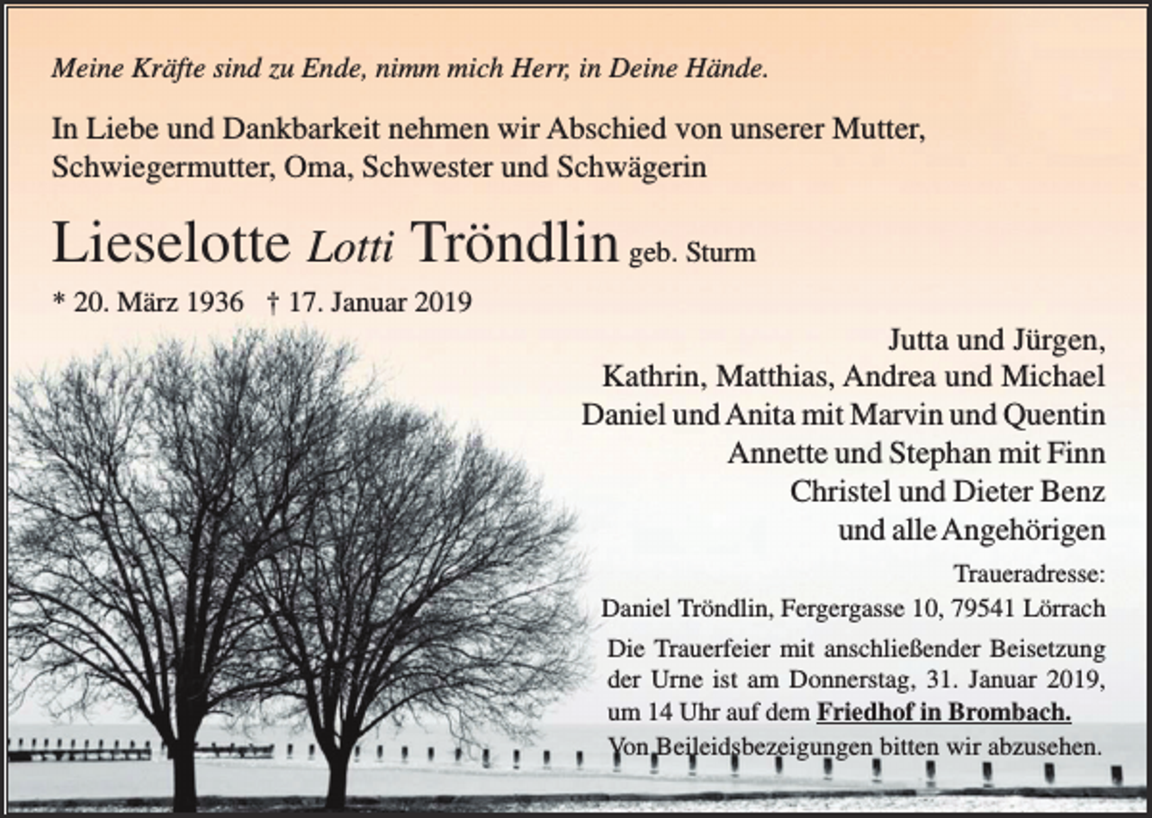 <p>Meine Kräfte sind zu Ende, nimm mich Herr, in Deine Hände.</p><p>In Liebe und Dankbarkeit nehmen wir Abschied von unserer Mutter,<br />Schwiegermutter, Oma, Schwester und Schwägerin</p><p>Lieselotte Lotti Tröndlin geb. Sturm<br />* 20. März 1936 † 17. Januar 2019</p><p>Jutta und Jürgen,<br />Kathrin, Matthias, Andrea und Michael<br />Daniel und Anita mit Marvin und Quentin<br />Annette und Stephan mit Finn<br />Christel und Dieter Benz<br />und alle Angehörigen<br />Traueradresse:<br />Daniel Tröndlin, Fergergasse 10, 79541 Lörrach<br />Die Trauerfeier mit anschließender Beisetzung<br />der Urne ist am Donnerstag, 31. Januar 2019,<br />um 14 Uhr auf dem Friedhof in Brombach.<br />Von Beileidsbezeigungen bitten wir abzusehen.</p>