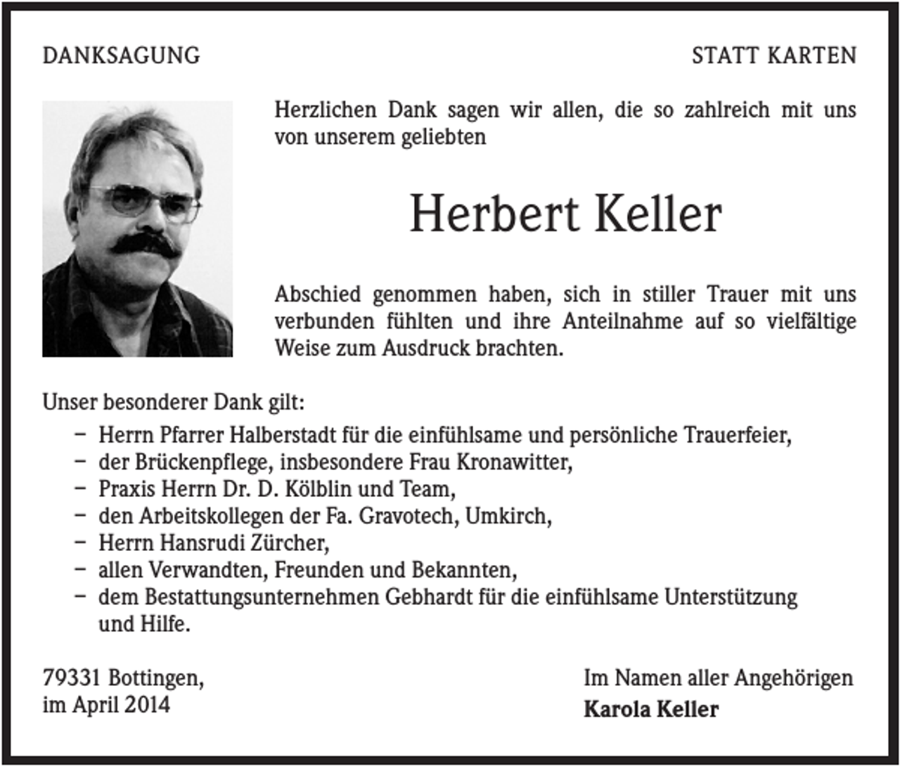 <p>DANKSAGUNG</p><p>STATT KARTEN<br />Herzlichen Dank sagen wir allen, die so zahlreich mit uns<br />von unserem geliebten</p><p>Herbert Keller<br />Abschied genommen haben, sich in stiller Trauer mit uns<br />verbunden fühlten und ihre Anteilnahme auf so vielfältige<br />Weise zum Ausdruck brachten.<br />Unser besonderer Dank gilt:<br />– Herrn Pfarrer Halberstadt für die einfühlsame und persönliche Trauerfeier,<br />– der Brückenpflege, insbesondere Frau Kronawitter,<br />– Praxis Herrn Dr. D. Kölblin und Team,<br />– den Arbeitskollegen der Fa. Gravotech, Umkirch,<br />– Herrn Hansrudi Zürcher,<br />– allen Verwandten, Freunden und Bekannten,<br />– dem Bestattungsunternehmen Gebhardt für die einfühlsame Unterstützung<br />und Hilfe.<br />79331 Bottingen,<br />im April 2014</p><p>Im Namen aller Angehörigen<br />Karola Keller</p>