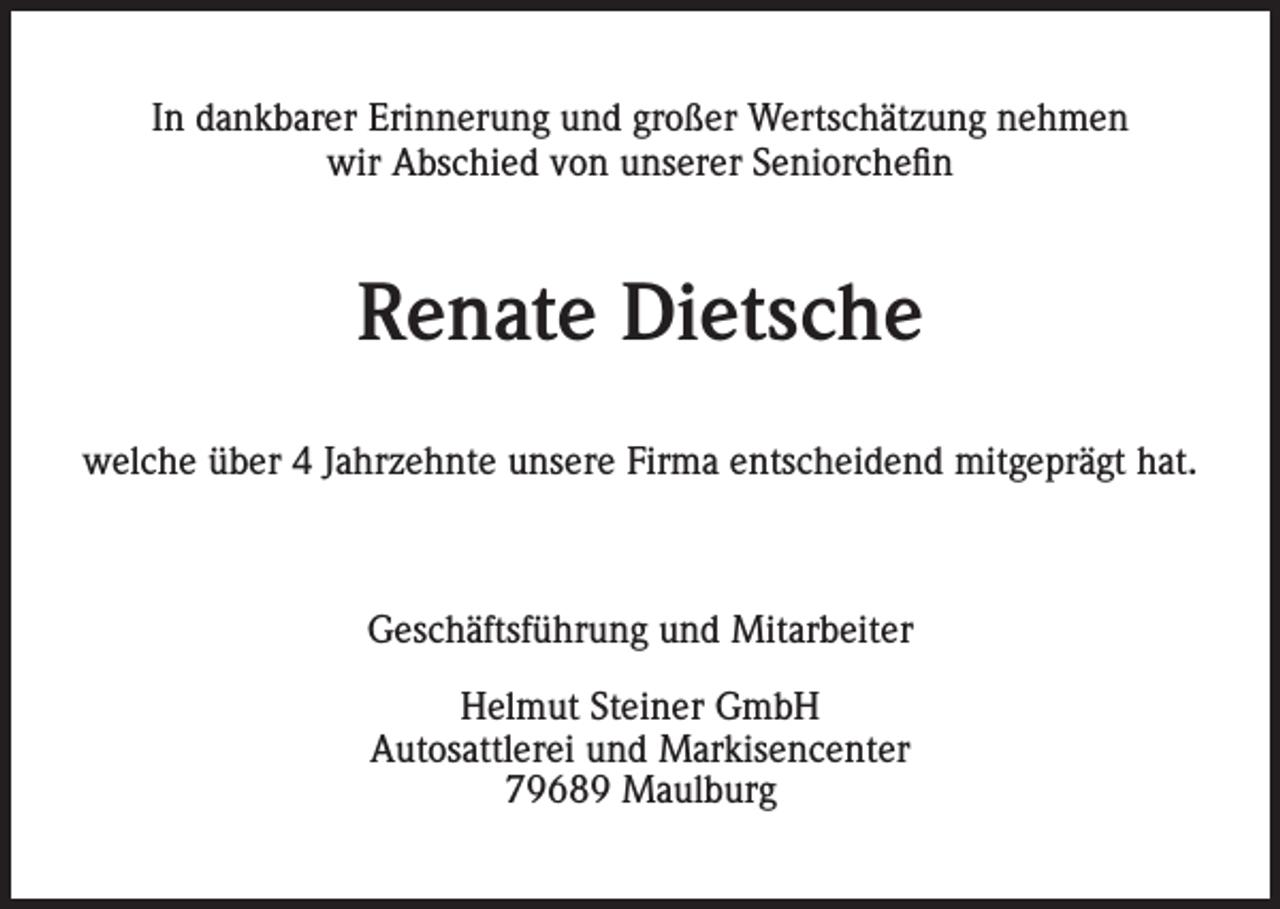 <p>In dankbarer Erinnerung und großer Wertschätzung nehmen<br />wir Abschied von unserer Seniorchefin</p><p>Renate Dietsche<br />welche über 4 Jahrzehnte unsere Firma entscheidend mitgeprägt hat.</p><p>Geschäftsführung und Mitarbeiter<br />Helmut Steiner GmbH<br />Autosattlerei und Markisencenter<br />79689 Maulburg</p>