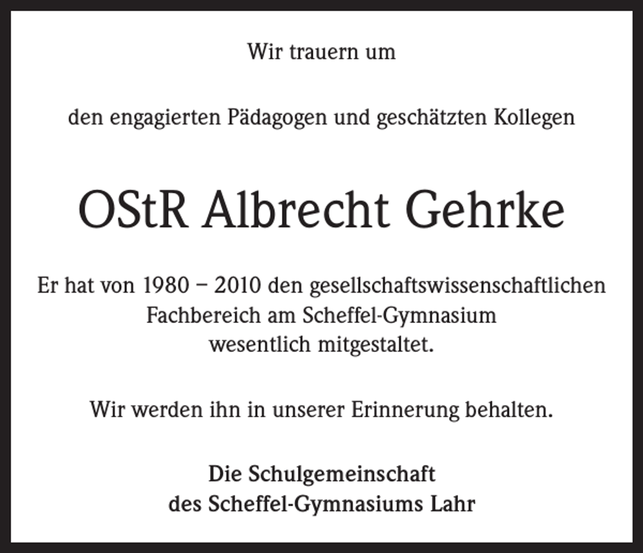 <p>Wir trauern um<br />den engagierten Pädagogen und geschätzten Kollegen</p><p>OStR Albrecht Gehrke<br />Er hat von 1980 – 2010 den gesellschaftswissenschaftlichen<br />Fachbereich am Scheffel-Gymnasium<br />wesentlich mitgestaltet.<br />Wir werden ihn in unserer Erinnerung behalten.<br />Die Schulgemeinschaft<br />des Scheffel-Gymnasiums Lahr</p>