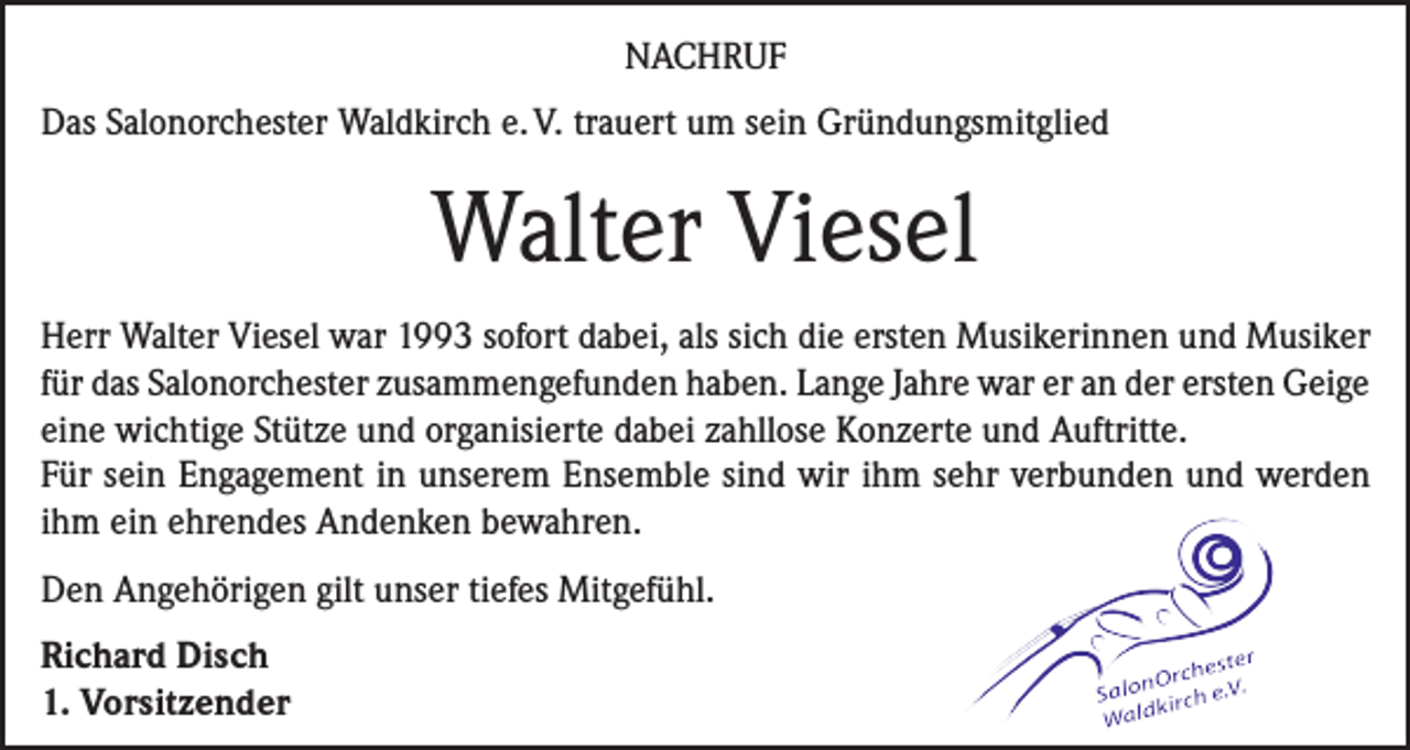 <p>NACHRUF<br />Das Salonorchester Waldkirch e. V. trauert um sein Gründungsmitglied</p><p>Walter Viesel<br />Herr Walter Viesel war 1993 sofort dabei, als sich die ersten Musikerinnen und Musiker<br />für das Salonorchester zusammengefunden haben. Lange Jahre war er an der ersten Geige<br />eine wichtige Stütze und organisierte dabei zahllose Konzerte und Auftritte.<br />Für sein Engagement in unserem Ensemble sind wir ihm sehr verbunden und werden<br />ihm ein ehrendes Andenken bewahren.<br />Den Angehörigen gilt unser tiefes Mitgefühl.<br />Richard Disch<br />1. Vorsitzender</p>