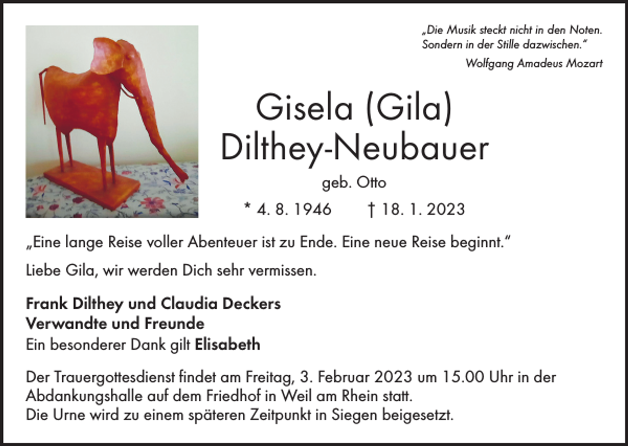 <p>„Die Musik steckt nicht in den Noten.<br />Sondern in der Stille dazwischen.“<br />Wolfgang Amadeus Mozart</p><p>Gisela (Gila)<br />Dilthey-Neubauer<br />geb. Otto<br />* 4. 8. 1946 † 18. 1. 2023<br />„Eine lange Reise voller Abenteuer ist zu Ende. Eine neue Reise beginnt.“<br />Liebe Gila, wir werden Dich sehr vermissen.<br />Frank Dilthey und Claudia Deckers<br />Verwandte und Freunde<br />Ein besonderer Dank gilt Elisabeth<br />Der Trauergottesdienst findet am Freitag, 3. Februar 2023 um 15.00 Uhr in der<br />­Abdankungshalle auf dem Friedhof in Weil am Rhein statt.<br />Die Urne wird zu einem späteren Zeitpunkt in Siegen beigesetzt.</p>