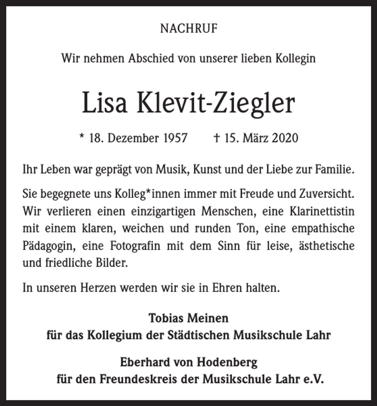 <p>NACHRUF<br />Wir nehmen Abschied von unserer lieben Kollegin</p><p>Lisa Klevit-Ziegler<br />* 18. Dezember 1957 † 15. März 2020<br />Ihr Leben war geprägt von Musik, Kunst und der Liebe zur Familie.<br />Sie begegnete uns Kolleg*innen immer mit Freude und Zuversicht.<br />Wir verlieren einen einzigartigen Menschen, eine Klarinettistin<br />mit einem klaren, weichen und runden Ton, eine empathische<br />Pädagogin, eine Fotografin mit dem Sinn für leise, ästhetische<br />und friedliche Bilder.<br />In unseren Herzen werden wir sie in Ehren halten.<br />Tobias Meinen<br />für das Kollegium der Städtischen Musikschule Lahr<br />Eberhard von Hodenberg<br />für den Freundeskreis der Musikschule Lahr e.V.</p>