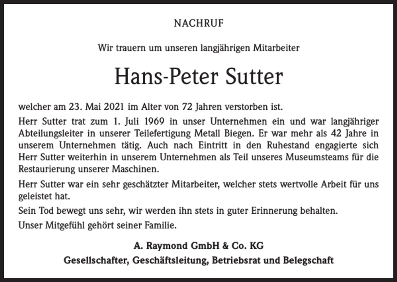 <p>NACHRUF<br />Wir trauern um unseren langjährigen Mitarbeiter</p><p>Hans-Peter Sutter<br />welcher am 23. Mai 2021 im Alter von 72 Jahren verstorben ist.<br />Herr Sutter trat zum 1. Juli 1969 in unser Unternehmen ein und war langjähriger<br />­A bteilungsleiter in unserer Teilefertigung Metall Biegen. Er war mehr als 42 Jahre in<br />unserem Unternehmen tätig. Auch nach Eintritt in den Ruhestand engagierte sich<br />Herr Sutter weiterhin in unserem Unternehmen als Teil unseres Museumsteams für die<br />Restaurierung unserer Maschinen.<br />Herr Sutter war ein sehr geschätzter Mitarbeiter, welcher stets wertvolle Arbeit für uns<br />geleistet hat.<br />Sein Tod bewegt uns sehr, wir werden ihn stets in guter Erinnerung behalten.<br />Unser Mitgefühl gehört seiner Familie.<br />A. Raymond GmbH &amp; Co. KG<br />Gesellschafter, Geschäftsleitung, Betriebsrat und Belegschaft</p>