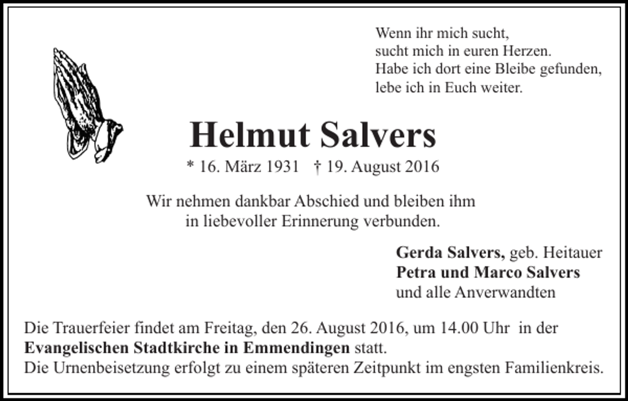 <p>Wenn ihr mich sucht,<br />sucht mich in euren Herzen.<br />Habe ich dort eine Bleibe gefunden,<br />lebe ich in Euch weiter.</p><p>Helmut Salvers<br />* 16. März 1931 † 19. August 2016<br />Wir nehmen dankbar Abschied und bleiben ihm<br />in liebevoller Erinnerung verbunden.<br />Gerda Salvers, geb. Heitauer<br />Petra und Marco Salvers<br />und alle Anverwandten<br />Die Trauerfeier findet am Freitag, den 26. August 2016, um 14.00 Uhr in der<br />Evangelischen Stadtkirche in Emmendingen statt.<br />Die Urnenbeisetzung erfolgt zu einem späteren Zeitpunkt im engsten Familienkreis.</p>