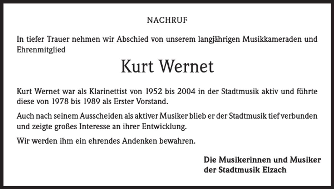 <p>NACHRUF<br />In tiefer Trauer nehmen wir Abschied von unserem langjährigen Musikkameraden und<br />Ehrenmitglied</p><p>Kurt Wernet<br />Kurt Wernet war als Klarinettist von 1952 bis 2004 in der Stadtmusik aktiv und führte<br />diese von 1978 bis 1989 als Erster Vorstand.<br />Auch nach seinem Ausscheiden als aktiver Musiker blieb er der Stadtmusik tief ­verbunden<br />und zeigte großes Interesse an ihrer Entwicklung.<br />Wir werden ihm ein ehrendes Andenken bewahren.<br />Die Musikerinnen und Musiker<br />der Stadtmusik Elzach</p>