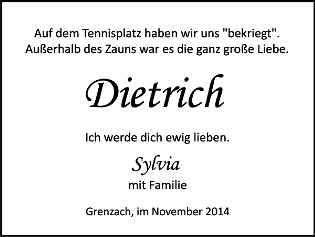 <p>Auf dem Tennisplatz haben wir uns "bekriegt".<br />Außerhalb des Zauns war es die ganz große Liebe.</p><p>Dietrich<br />Ich werde dich ewig lieben.</p><p>Sylvia<br />mit Familie<br />Grenzach, im November 2014</p>