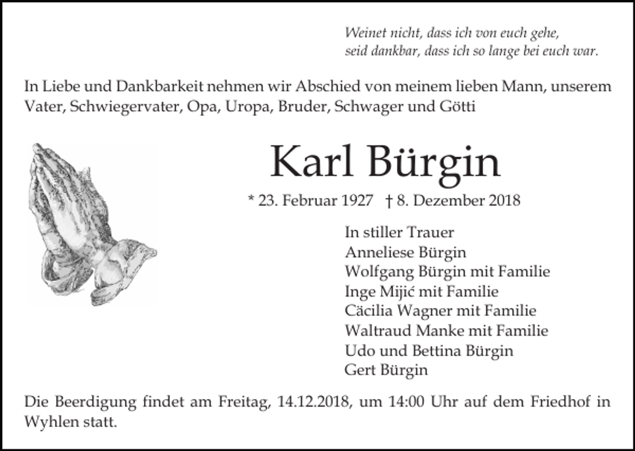 <p>Weinet nicht, dass ich von euch gehe,<br />seid dankbar, dass ich so lange bei euch war.</p><p>In Liebe und Dankbarkeit nehmen wir Abschied von meinem lieben Mann, unserem<br />Vater, Schwiegervater, Opa, Uropa, Bruder, Schwager und Götti</p><p>Karl Bürgin<br />* 23. Februar 1927 † 8. Dezember 2018<br />In stiller Trauer<br />Anneliese Bürgin<br />Wolfgang Bürgin mit Familie<br />Inge Mijić mit Familie<br />Cäcilia Wagner mit Familie<br />Waltraud Manke mit Familie<br />Udo und Bettina Bürgin<br />Gert Bürgin<br />Die Beerdigung findet am Freitag, 14.12.2018, um 14:00 Uhr auf dem Friedhof in<br />Wyhlen statt.</p>