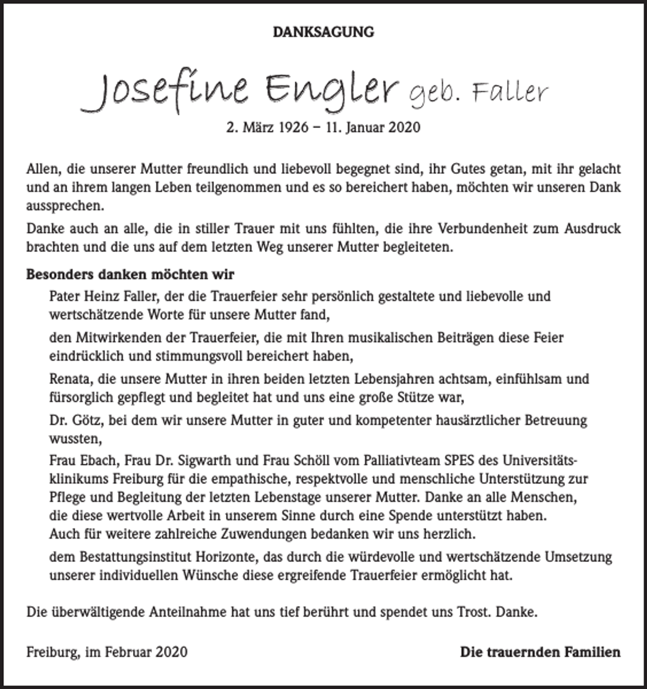 <p>DANKSAGUNG</p><p>Josefine Engler geb. Faller<br />2. März 1926 – 11. Januar 2020</p><p>Allen, die unserer Mutter freundlich und liebevoll begegnet sind, ihr Gutes getan, mit ihr gelacht<br />und an ihrem langen Leben teilgenommen und es so bereichert haben, möchten wir unseren Dank<br />aussprechen.<br />Danke auch an alle, die in stiller Trauer mit uns fühlten, die ihre Verbundenheit zum Ausdruck<br />brachten und die uns auf dem letzten Weg unserer Mutter begleiteten.<br />Besonders danken möchten wir<br />Pater Heinz Faller, der die Trauerfeier sehr persönlich gestaltete und liebevolle und<br />wertschätzende Worte für unsere Mutter fand,<br />den Mitwirkenden der Trauerfeier, die mit Ihren musikalischen Beiträgen diese Feier<br />eindrücklich und stimmungsvoll bereichert haben,<br />Renata, die unsere Mutter in ihren beiden letzten Lebensjahren achtsam, einfühlsam und<br />fürsorglich gepflegt und begleitet hat und uns eine große Stütze war,<br />Dr. Götz, bei dem wir unsere Mutter in guter und kompetenter hausärztlicher Betreuung<br />wussten,<br />Frau Ebach, Frau Dr. Sigwarth und Frau Schöll vom Palliativteam SPES des Universitätsklinikums Freiburg für die empathische, respektvolle und menschliche Unterstützung zur<br />Pflege und Begleitung der letzten Lebenstage unserer Mutter. Danke an alle Menschen,<br />die diese wertvolle Arbeit in unserem Sinne durch eine Spende unterstützt haben.<br />Auch für weitere zahlreiche Zuwendungen bedanken wir uns herzlich.<br />dem Bestattungsinstitut Horizonte, das durch die würdevolle und wertschätzende Umsetzung<br />unserer individuellen Wünsche diese ergreifende Trauerfeier ermöglicht hat.<br />Die überwältigende Anteilnahme hat uns tief berührt und spendet uns Trost. Danke.<br />Freiburg, im Februar 2020</p><p>Die trauernden Familien</p>