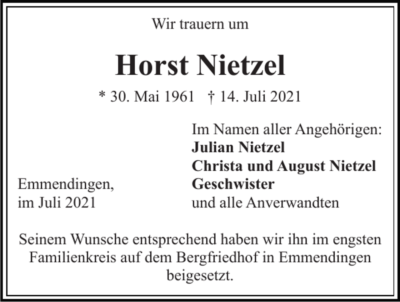 <p>Wir trauern um</p><p>Horst Nietzel<br />* 30. Mai 1961 † 14. Juli 2021</p><p>Emmendingen,<br />im Juli 2021</p><p>Im Namen aller Angehörigen:<br />Julian Nietzel<br />Christa und August Nietzel<br />Geschwister<br />und alle Anverwandten</p><p>Seinem Wunsche entsprechend haben wir ihn im engsten<br />Familienkreis auf dem Bergfriedhof in Emmendingen<br />beigesetzt.</p>
