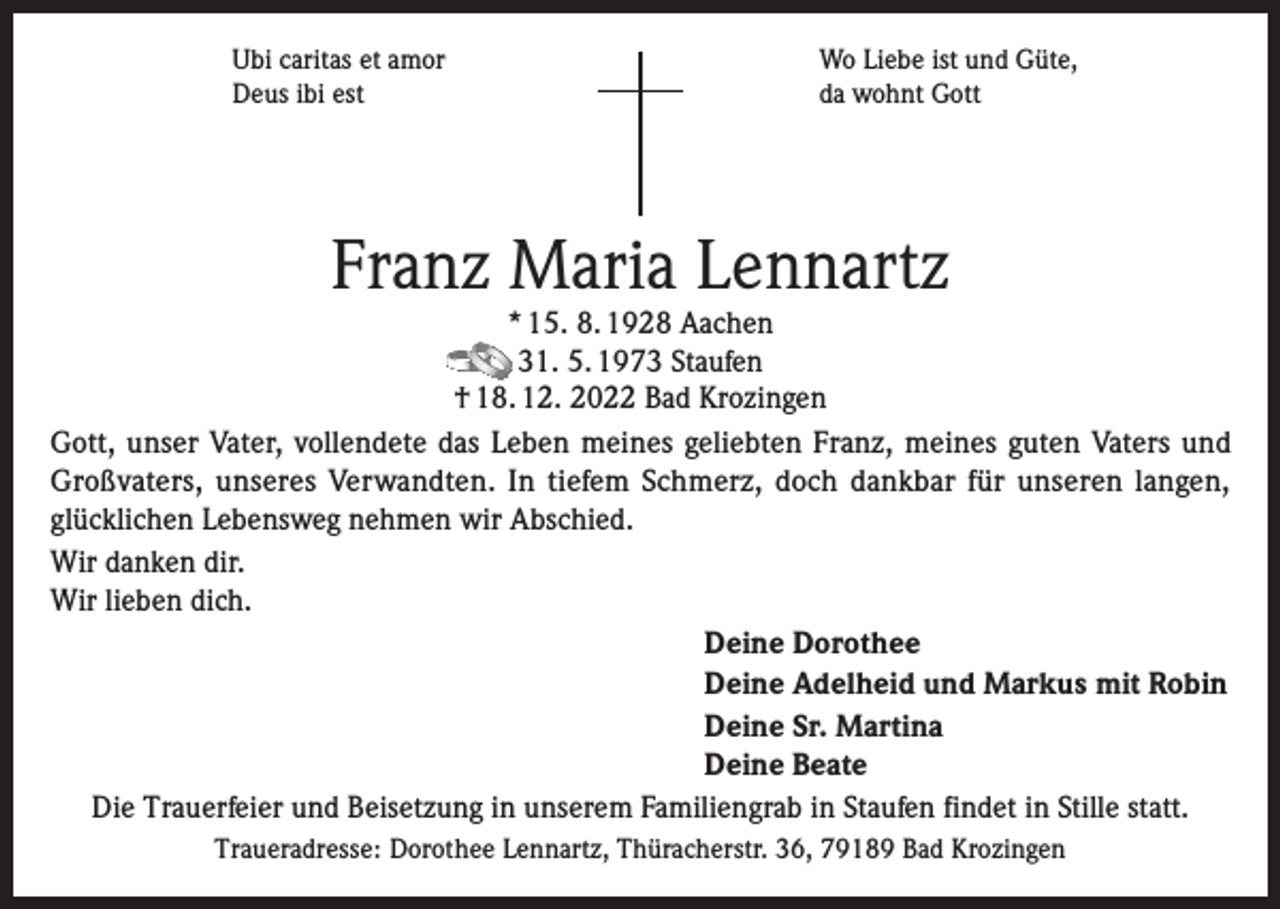 <p>Ubi caritas et amor<br />Deus ibi est</p><p>Wo Liebe ist und Güte,<br />da wohnt Gott</p><p>Franz Maria Lennartz</p><p>* 15. 8. 1928 Aachen<br />31. 5. 1973 Staufen<br />† 18. 12. 2022 Bad Krozingen<br />Gott, unser Vater, vollendete das Leben meines geliebten Franz, meines guten Vaters und<br />Großvaters, unseres Verwandten. In tiefem Schmerz, doch dankbar für unseren langen,<br />glücklichen Lebensweg nehmen wir Abschied.<br />Wir danken dir.<br />Wir lieben dich.<br />Deine Dorothee<br />Deine Adelheid und Markus mit Robin<br />Deine Sr. Martina<br />Deine Beate<br />Die Trauerfeier und Beisetzung in unserem Familiengrab in Staufen findet in Stille statt.<br />Traueradresse: Dorothee Lennartz, Thüracherstr. 36, 79189 Bad Krozingen</p>
