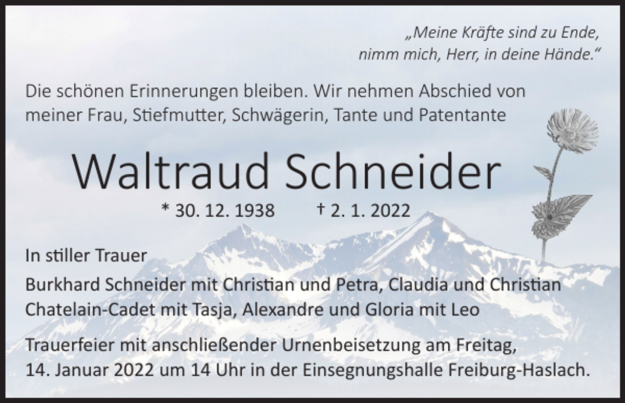<p>„Meine Kräfte sind zu Ende,<br />nimm mich, Herr, in deine Hände.“</p><p>Die schönen Erinnerungen bleiben. Wir nehmen Abschied von<br />meiner Frau, Stiefmutter, Schwägerin, Tante und Patentante</p><p>Waltraud Schneider<br />* 30. 12. 1938</p><p>† 2. 1. 2022</p><p>In stiller Trauer<br />Burkhard Schneider mit Christian und Petra, Claudia und Christian<br />Chatelain-Cadet mit Tasja, Alexandre und Gloria mit Leo<br />Trauerfeier mit anschließender Urnenbeisetzung am Freitag,<br />14. Januar 2022 um 14 Uhr in der Einsegnungshalle Freiburg-Haslach.</p>