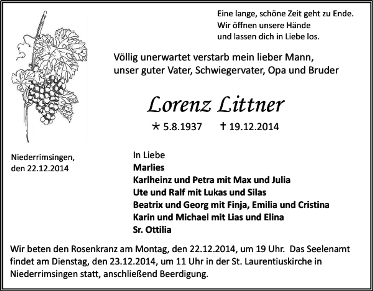 <p>Eine lange, schöne Zeit geht zu Ende.<br />Wir öffnen unsere Hände<br />und lassen dich in Liebe los.</p><p>Völlig unerwartet verstarb mein lieber Mann,<br />unser guter Vater, Schwiegervater, Opa und Bruder</p><p>Lorenz Littner<br /> 5.8.1937</p><p>Niederrimsingen,<br />den 22.12.2014</p><p> 19.12.2014</p><p>In Liebe<br />Marlies<br />Karlheinz und Petra mit Max und Julia<br />Ute und Ralf mit Lukas und Silas<br />Beatrix und Georg mit Finja, Emilia und Cristina<br />Karin und Michael mit Lias und Elina<br />Sr. Ottilia</p><p>Wir beten den Rosenkranz am Montag, den 22.12.2014, um 19 Uhr. Das Seelenamt<br />findet am Dienstag, den 23.12.2014, um 11 Uhr in der St. Laurentiuskirche in<br />Niederrimsingen statt, anschließend Beerdigung.</p>