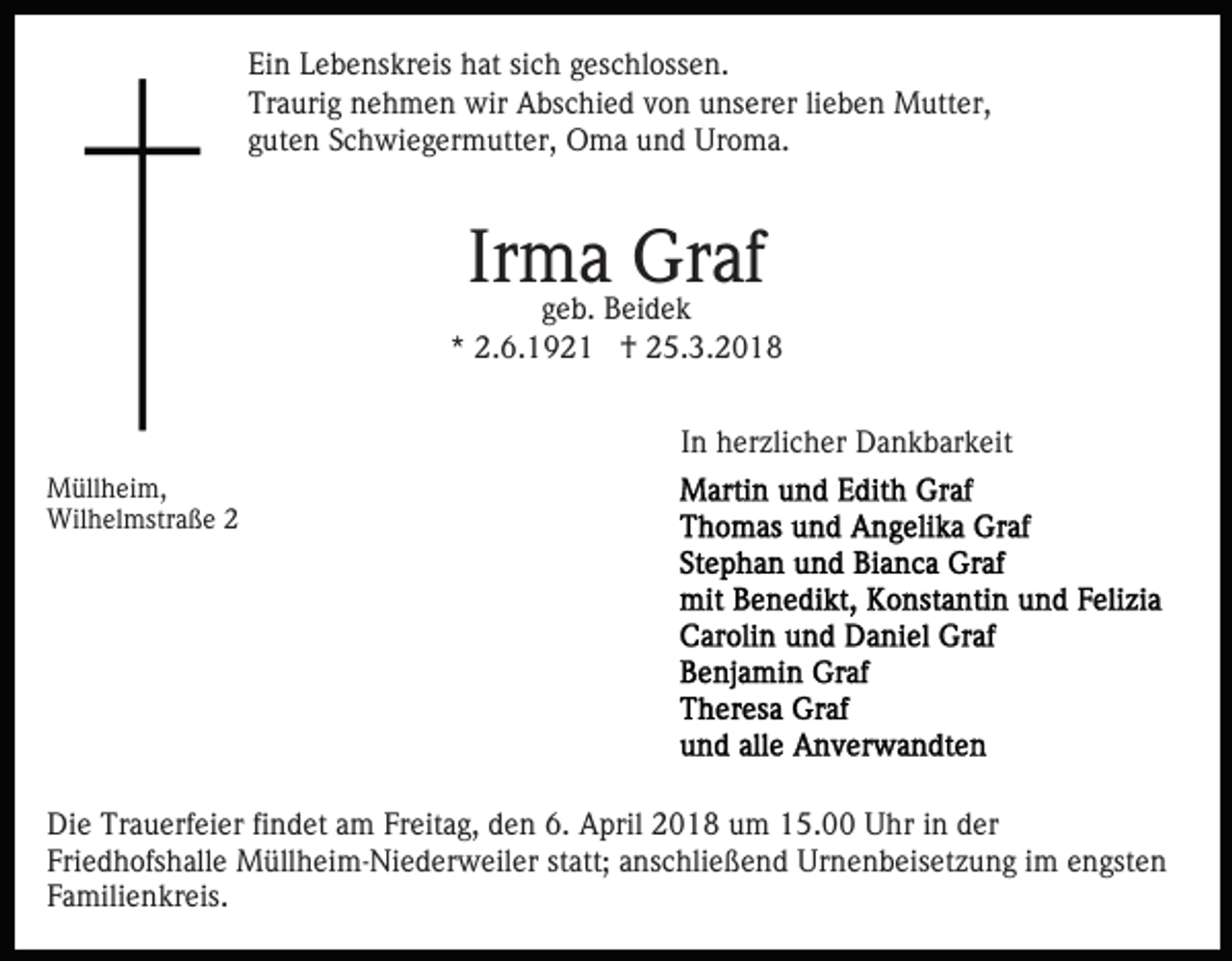 <p>Ein<br />Ei<br />n LLebenskreis<br />e b e ns kr eis hhat<br />at sisich<br />c h geschlossen.<br />g es c hl oss e n.<br />Tr<br />a uri g nnehmen<br />e h m e n wir<br />wir Abschied<br />A bs c hi e d von<br />v o n unserer<br />u ns er er lilieben<br />e b e n Mutter,<br />M utt er,<br />Traurig<br />gguten<br />ut e n Schwiegermutter,<br />S c h wi e g er m utt er, Oma<br />O m a und<br />u n d Uroma.<br />Ur o m a.</p><p>Ir<br />m aB eiGraf<br />Gr af<br />Irma<br />g e b. Beidek<br />dek<br />geb.</p><p>*<br />* 2.6.1921<br />2. 6. 1 9 2 1 †<br />† 25.3.2018<br />2 5. 3. 2 0 1 8<br />IInn herzlicher<br />h er zli c h er Dankbarkeit<br />D a n k b ar k eit<br />M üll h ei m,<br />Müllheim,<br />Wilhelmstraße<br />Wil<br />h el mstr a ß e</p><p>Die<br />Di<br />e Tr<br />Trauerfeier<br />a u erf ei er fifindet<br />n d et aam<br />m Freitag,<br />Fr eit a g, den<br />d e n 6.<br />6. April<br />A pril 2018<br />2 01 8 uum<br />m 115.00<br />5. Uhr<br />U hr iin<br />n dder<br />er<br />Fri e d h ofs h all e Müllheim-Niederweiler<br />M üll h ei m - Ni e d er w eil er statt;<br />st att; anschließend<br />a ns chli e ß e n d Urnenbeisetzung<br />Ur n e n b eis et z u n g iim<br />m eengsten<br />n gst e n<br />Friedhofshalle<br />Familienkreis.<br />F a mili e n kr eis.</p>