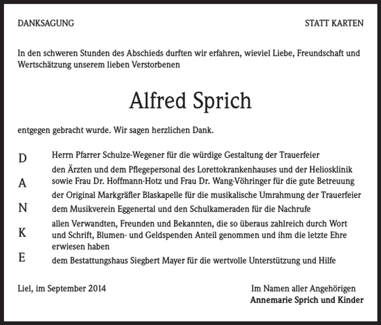 <p>DANKSAGUNG</p><p>STATT KARTEN</p><p>In den schweren Stunden des Abschieds durften wir erfahren, wieviel Liebe, Freundschaft und<br />Wertschätzung unserem lieben Verstorbenen</p><p>Alfred Sprich<br />entgegen gebracht wurde. Wir sagen herzlichen Dank.<br />D<br />Herrn Pfarrer Schulze-Wegener für die würdige Gestaltung der Trauerfeier<br />den Ärzten und dem Pflegepersonal des Lorettokrankenhauses und der Heliosklinik<br />sowie Frau Dr. Hoffmann-Hotz und Frau Dr. Wang-Vöhringer für die gute Betreuung<br />A</p><p>der Original Markgräfler Blaskapelle für die musikalische Umrahmung der Trauerfeier<br />N<br />dem Musikverein Eggenertal und den Schulkameraden für die Nachrufe<br />allen Verwandten, Freunden und Bekannten, die so überaus zahlreich durch Wort<br />K<br />und Schrift, Blumen- und Geldspenden Anteil genommen und ihm die letzte Ehre<br />erwiesen haben<br />E<br />dem Bestattungshaus Siegbert Mayer für die wertvolle Unterstützung und Hilfe<br />Liel, im September 2014</p><p>Im Namen aller Angehörigen<br />Annemarie Sprich und Kinder</p>