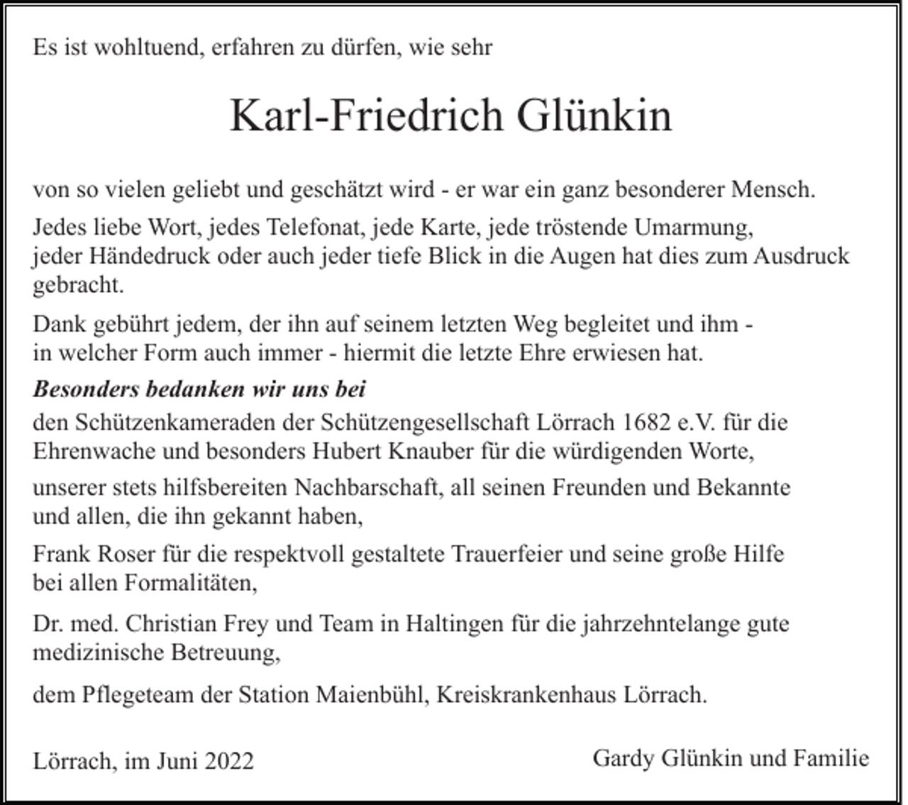 <p>Es ist wohltuend, erfahren zu dürfen, wie sehr</p><p>Karl-Friedrich Glünkin<br />von so vielen geliebt und geschätzt wird - er war ein ganz besonderer Mensch.<br />Jedes liebe Wort, jedes Telefonat, jede Karte, jede tröstende Umarmung,<br />jeder Händedruck oder auch jeder tiefe Blick in die Augen hat dies zum Ausdruck<br />gebracht.<br />Dank gebührt jedem, der ihn auf seinem letzten Weg begleitet und ihm in welcher Form auch immer - hiermit die letzte Ehre erwiesen hat.<br />Besonders bedanken wir uns bei<br />den Schützenkameraden der Schützengesellschaft Lörrach 1682 e.V. für die<br />Ehrenwache und besonders Hubert Knauber für die würdigenden Worte,<br />unserer stets hilfsbereiten Nachbarschaft, all seinen Freunden und Bekannte<br />und allen, die ihn gekannt haben,<br />Frank Roser für die respektvoll gestaltete Trauerfeier und seine große Hilfe<br />bei allen Formalitäten,<br />Dr. med. Christian Frey und Team in Haltingen für die jahrzehntelange gute<br />medizinische Betreuung,<br />dem Pflegeteam der Station Maienbühl, Kreiskrankenhaus Lörrach.<br />Lörrach, im Juni 2022</p><p>Gardy Glünkin und Familie</p>