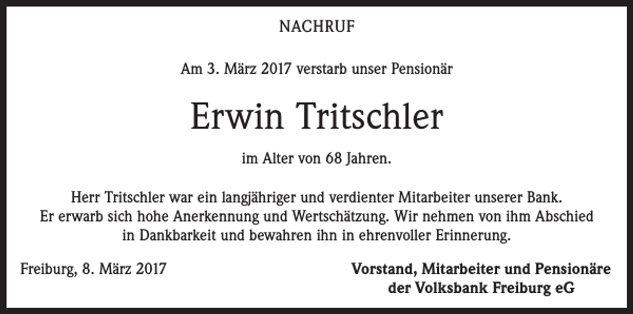 <p>NACHRUF<br />Am 3. März 2017 verstarb unser Pensionär</p><p>Erwin Tritschler<br />im Alter von 68 Jahren.<br />Herr Tritschler war ein langjähriger und verdienter Mitarbeiter unserer Bank.<br />Er erwarb sich hohe Anerkennung und Wertschätzung. Wir nehmen von ihm Abschied<br />in Dankbarkeit und bewahren ihn in ehrenvoller Erinnerung.<br />Freiburg, 8. März 2017</p><p>Vorstand, Mitarbeiter und Pensionäre<br />der Volksbank Freiburg eG</p>