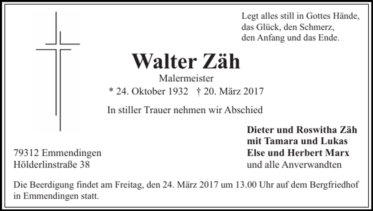 <p>Legt alles still in Gottes Hände,<br />das Glück, den Schmerz,<br />den Anfang und das Ende.</p><p>Walter Zäh</p><p>Malermeister<br />* 24. Oktober 1932 † 20. März 2017<br />In stiller Trauer nehmen wir Abschied</p><p>79312 Emmendingen<br />Hölderlinstraße 38</p><p>Dieter und Roswitha Zäh<br />mit Tamara und Lukas<br />Else und Herbert Marx<br />und alle Anverwandten</p><p>Die Beerdigung findet am Freitag, den 24. März 2017 um 13.00 Uhr auf dem Bergfriedhof<br />in Emmendingen statt.</p>