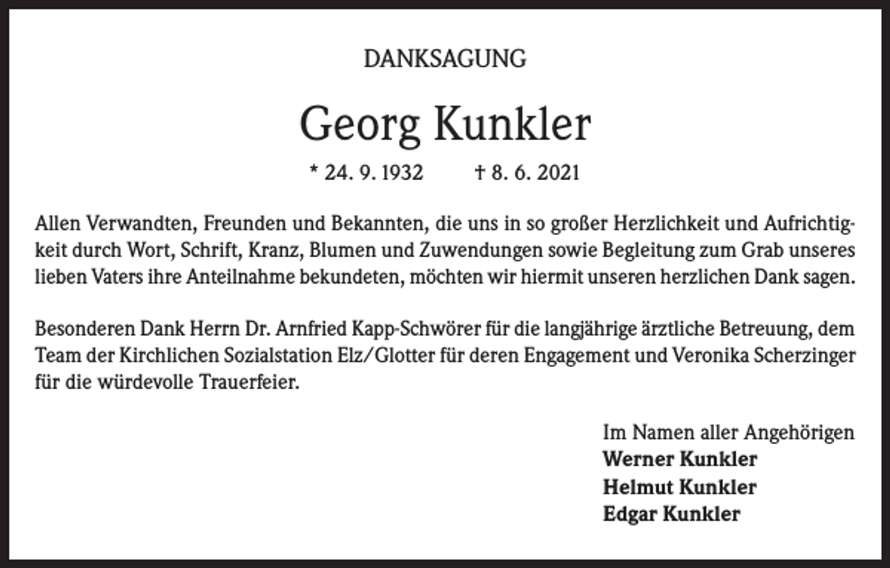 <p>DANKSAGUNG</p><p>Georg Kunkler<br />* 24. 9. 1932</p><p>† 8. 6. 2021</p><p>Allen Verwandten, Freunden und Bekannten, die uns in so großer Herzlichkeit und Aufrichtigkeit durch Wort, Schrift, Kranz, Blumen und Zuwendungen sowie Begleitung zum Grab unseres<br />lieben Vaters ihre Anteilnahme bekundeten, möchten wir hiermit unseren herzlichen Dank sagen.<br />Besonderen Dank Herrn Dr. Arnfried Kapp-Schwörer für die langjährige ärztliche Betreuung, dem<br />Team der Kirchlichen Sozialstation Elz/Glotter für deren Engagement und Veronika Scherzinger<br />für die würdevolle Trauerfeier.<br />Im Namen aller Angehörigen<br />Werner Kunkler<br />Helmut Kunkler<br />Edgar Kunkler</p>