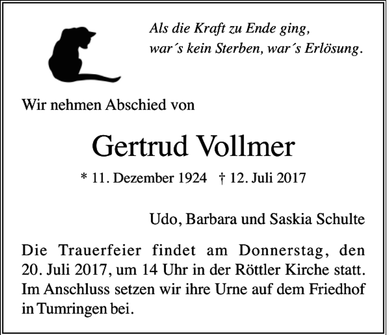 <p>Als didie<br />Als<br />e Kraft<br />Kr aft zzu<br />u EEnde<br />n d e giging,<br />n g,<br />wwar´s<br />ar´s kkein<br />ei n SSterben,<br />t er b e n, war´s<br />w ar´s Erlösung.<br />Erl ös u n g.</p><p>WWir<br />ir nehmen<br />n e h m e n AAbschied<br />bs c hi e d vvon<br />on</p><p>GGertrud<br />ertr u d VVollmer<br />oll m er<br />1. Dezember<br />D e z e m b er 11924<br />9 2 4 †† 112.<br />2. JJuli<br />uli 22<br />** 111.</p><p>U d o, BBarbara<br />ar b ar a uund<br />n d SSaskia<br />as ki a SSchulte<br />c h ult e<br />Udo,<br />Di e Trauerfeier<br />T r a u erf ei er fi<br />n d et am<br />a m Donnerstag,<br />D o n n er st a g, den<br />den<br />Die<br />findet<br />220.<br />0. JJuli<br />uli 22017,<br />0 1 7, uum<br />m 11 Uhr<br />U hr iin<br />n dder<br />er Röttler<br />R öttl er Kirche<br />Kir c h e ststatt.<br />att.<br />IImm Anschluss<br />A ns c hl uss s setzen<br />et z e n wir<br />hr e Ur<br />n e aauf<br />uf ddem<br />e m Fri<br />e d h of<br />wiri ihre<br />Urne<br />Friedhof<br />iinn Tumringen<br />T u mri n g e n bbei.<br />ei.</p>