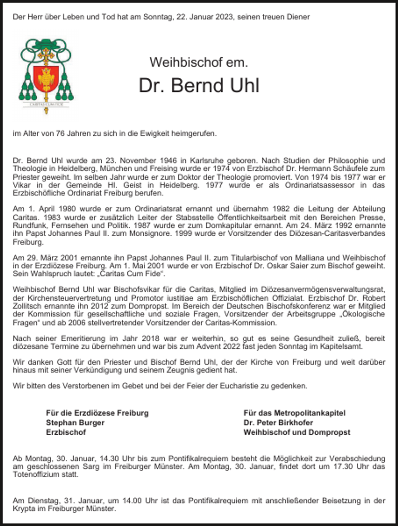 <p>Der Herr über Leben und Tod hat am Sonntag, 22. Januar 2023, seinen treuen Diener</p><p>Weihbischof em.</p><p>Dr. Bernd Uhl<br />im Alter von 76 Jahren zu sich in die Ewigkeit heimgerufen.<br />Dr. Bernd Uhl wurde am 23. November 1946 in Karlsruhe geboren. Nach Studien der Philosophie und<br />Theologie in Heidelberg, München und Freising wurde er 1974 von Erzbischof Dr. Hermann Schäufele zum<br />Priester geweiht. Im selben Jahr wurde er zum Doktor der Theologie promoviert. Von 1974 bis 1977 war er<br />Vikar in der Gemeinde Hl. Geist in Heidelberg. 1977 wurde er als Ordinariatsassessor in das<br />Erzbischöfliche Ordinariat Freiburg berufen.<br />Am 1. April 1980 wurde er zum Ordinariatsrat ernannt und übernahm 1982 die Leitung der Abteilung<br />Caritas. 1983 wurde er zusätzlich Leiter der Stabsstelle Öffentlichkeitsarbeit mit den Bereichen Presse,<br />Rundfunk, Fernsehen und Politik. 1987 wurde er zum Domkapitular ernannt. Am 24. März 1992 ernannte<br />ihn Papst Johannes Paul II. zum Monsignore. 1999 wurde er Vorsitzender des Diözesan-Caritasverbandes<br />Freiburg.<br />Am 29. März 2001 ernannte ihn Papst Johannes Paul II. zum Titularbischof von Malliana und Weihbischof<br />in der Erzdiözese Freiburg. Am 1. Mai 2001 wurde er von Erzbischof Dr. Oskar Saier zum Bischof geweiht.<br />Sein Wahlspruch lautet: „Caritas Cum Fide“.<br />Weihbischof Bernd Uhl war Bischofsvikar für die Caritas, Mitglied im Diözesanvermögensverwaltungsrat,<br />der Kirchensteuervertretung und Promotor iustitiae am Erzbischöflichen Offizialat. Erzbischof Dr. Robert<br />Zollitsch ernannte ihn 2012 zum Dompropst. Im Bereich der Deutschen Bischofskonferenz war er Mitglied<br />der Kommission für gesellschaftliche und soziale Fragen, Vorsitzender der Arbeitsgruppe „Ökologische<br />Fragen“ und ab 2006 stellvertretender Vorsitzender der Caritas-Kommission.<br />Nach seiner Emeritierung im Jahr 2018 war er weiterhin, so gut es seine Gesundheit zuließ, bereit<br />diözesane Termine zu übernehmen und war bis zum Advent 2022 fast jeden Sonntag im Kapitelsamt.<br />Wir danken Gott für den Priester und Bischof Bernd Uhl, der der Kirche von Freiburg und weit darüber<br />hinaus mit seiner Verkündigung und seinem Zeugnis gedient hat.<br />Wir bitten des Verstorbenen im Gebet und bei der Feier der Eucharistie zu gedenken.<br />Für die Erzdiözese Freiburg<br />Stephan Burger<br />Erzbischof</p><p>Für das Metropolitankapitel<br />Dr. Peter Birkhofer<br />Weihbischof und Dompropst</p><p>Ab Montag, 30. Januar, 14.30 Uhr bis zum Pontifikalrequiem besteht die Möglichkeit zur Verabschiedung<br />am geschlossenen Sarg im Freiburger Münster. Am Montag, 30. Januar, findet dort um 17.30 Uhr das<br />Totenoffizium statt.<br />Am Dienstag, 31. Januar, um 14.00 Uhr ist das Pontifikalrequiem mit anschließender Beisetzung in der<br />Krypta im Freiburger Münster.</p>